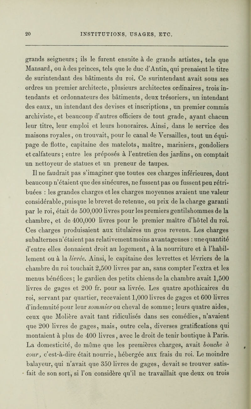 grands seigneurs ; ils le furent ensuite à de grands artistes, tels que Mansard, ou à des princes, tels que le duc d’Antin, qui prenaient le titre de surintendant des bâtiments du roi. Ce surintendant avait sous ses ordres un premier architecte, plusieurs architectes ordinaires, trois in- tendants et ordonnateurs des bâtiments, deux trésoriers, un intendant des eaux, un intendant des devises et inscriptions , un premier commis archiviste, et beaucoup d’autres officiers de tout grade, ayant chacun leur titre, leur emploi et leurs honoraires. Ainsi, dans le service des maisons royales, on trouvait, pour le canal de Versailles, tout un équi- page de flotte, capitaine des matelots, maître, mariniers, gondoliers et calfateurs ; entre les préposés à l’entretien des jardins, on comptait un nettoyeur de statues et un preneur de taupes. Il ne faudrait pas s’imaginer que toutes ces charges inférieures, dont beaucoup n’étaient que des sinécures, ne fussent pas ou fussent peu rétri- buées : les grandes charges et les charges moyennes avaient une valeur considérable,puisque le brevet de retenue, ou prix de la charge garanti par le roi, était de 500,000 livres pour les premiers gentilshommes de la chambre, et de 400,000 livres pour le premier maître d’hôtel du roi. Ces charges produisaient aux titulaires un gros revenu. Les charges subalternes n’étaient pas relativement moins avantageuses : une quantité d’entre elles donnaient droit au logement, à la nourriture et à l’habil- lement ou à la livrée. Ainsi, le capitaine des levrettes et lévriers de la chambre du roi touchait 2,500 livres par an, sans compter l’extra et les menus bénéfices ; le gardien des petits chiens de la chambre avait 1,500 livres de gages et 200 fr. pour sa livrée. Les quatre apothicaires du roi, servant par quartier, recevaient 1,000 livres de gages et 600 livres d’indemnité pour leur sommier ou cheval de somme; leurs quatre aides, ceux que Molière avait tant ridiculisés dans ses comédies, n’avaient que 200 livres de gages, mais, outre cela, diverses gratifications qui montaient à plus de 400 livres , avec le droit de tenir boutique à Paris. La domesticité, de meme que les premières charges, avait bouche à cour, c’est-à-dire était nourrie, hébergée aux frais du roi. Le moindre balayeur, qui n’avait que 350 livres de gages, devait se trouver satis- - fait de son sort, si l’on considère qu’il ne travaillait que deux ou trois