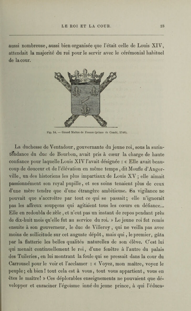 aussi nombreuse, aussi bien organisée que l’était celle de Louis XIV, attendait la majorité du roi pour le servir avec le cérémonial habituel de la cour. Fig. 14. — Grand Maître de France (prince de Condé, 1740). La duchesse de Ventadour, gouvernante du jeune roi, sous la surin- tendance du duc de Bourbon, avait pris à cœur la charge de haute confiance pour laquelle Louis XIV l’avait désignée : « Elle avait beau- coup de douceur et de l’élévation en même temps , dit Moufle d’Anger- ville, un des historiens les plus impartiaux de Louis XV ; elle aimait passionnément son royal pupille, et ses soins tenaient plus de ceux d’une mère tendre que d’une étrangère ambitieuse. Sa vigilance ne pouvait que s’accroître par tout ce qui se passait; elle n’ignorait pas les affreux soupçons qui agitaient tous les cœurs en défiance... Elle en redoubla de zèle , et n’eut pas un instant de repos pendant près de dix-huit mois qu’elle fut au service du roi. » Lejeune roi fut remis ensuite à son gouverneur, le duc de Villeroy , qui ne veilla pas avec moins de sollicitude sur cet auguste dépôt, mais qui, le premier, gâta par la flatterie les belles qualités naturelles de son élève. C’est lui qui menait continuellement le roi, d’une fenêtre à l’autre du palais des Tuileries , en lui montrant la foule qui se pressait dans la cour du Carrousel pour le voir et l’acclamer : « Voyez, mon maître, voyez le peuple ; eh bien 1 tout cela est à vous, tout vous appartient, vous en êtes le maître! » Ces déplorables enseignements ne pouvaient que dé- velopper et enraciner l’égoïsme inné du jeune prince, à qui l’éduca-