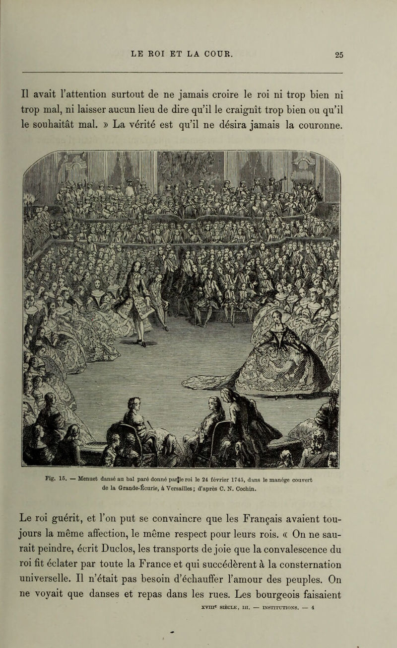 Il avait l’attention surtout de ne jamais croire le roi ni trop bien ni trop mal, ni laisser aucun lieu de dire qu’il le craignît trop bien ou qu’il le souhaitât mal. » La vérité est qu’il ne désira jamais la couronne. Fig. 15. — Menuet dansé au bal paré donné parjleroi le 24 février 1745, dans le manège couvert de la Grande-Écurie, à Versailles; d’après C. N. Cochin. Le roi guérit, et l’on put se convaincre que les Français avaient tou- jours la même affection, le même respect pour leurs rois. « On ne sau- rait peindre, écrit Duclos, les transports de joie que la convalescence du roi fit éclater par toute la France et qui succédèrent à la consternation universelle. Il n’était pas besoin d’échauffer l’amour des peuples. On ne voyait que danses et repas dans les rues. Les bourgeois faisaient xvmc SIÈCLE, III. — INSTITUTIONS. — 4