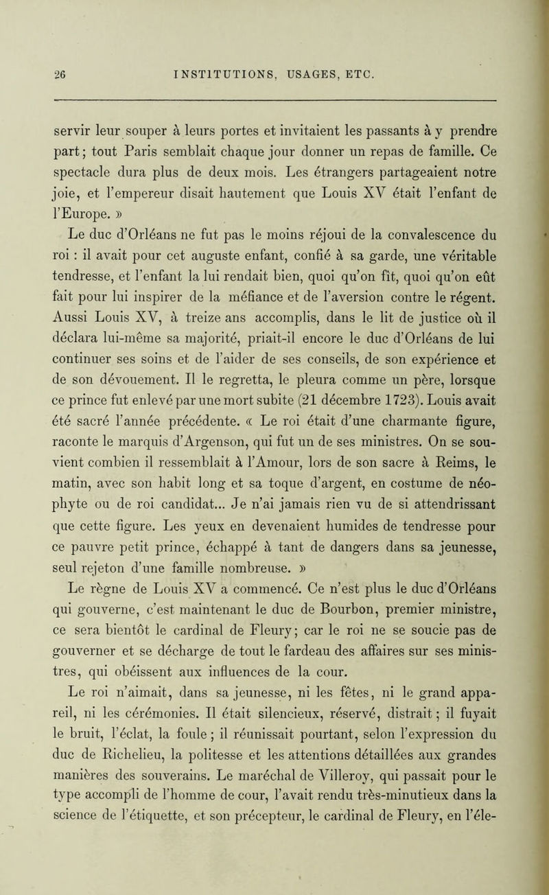 servir leur souper à leurs portes et invitaient les passants à y prendre part ; tout Paris semblait chaque jour donner un repas de famille. Ce spectacle dura plus de deux mois. Les étrangers partageaient notre joie, et l’empereur disait hautement que Louis XV était l’enfant de l’Europe. » Le duc d’Orléans ne fut pas le moins réjoui de la convalescence du roi : il avait pour cet auguste enfant, confié à sa garde, une véritable tendresse, et l’enfant la lui rendait bien, quoi qu’on fît, quoi qu’on eût fait pour lui inspirer de la méfiance et de l’aversion contre le régent. Aussi Louis XV, à treize ans accomplis, dans le lit de justice où il déclara lui-même sa majorité, priait-il encore le duc d’Orléans de lui continuer ses soins et de l’aider de ses conseils, de son expérience et de son dévouement. Il le regretta, le pleura comme un père, lorsque ce prince fut enlevé par une mort subite (21 décembre 1723). Louis avait été sacré l’année précédente. « Le roi était d’une charmante figure, raconte le marquis d’Argenson, qui fut un de ses ministres. On se sou- vient combien il ressemblait à l’Amour, lors de son sacre à Reims, le matin, avec son habit long et sa toque d’argent, en costume de néo- phyte ou de roi candidat... Je n’ai jamais rien vu de si attendrissant que cette figure. Les yeux en devenaient humides de tendresse pour ce pauvre petit prince, échappé à tant de dangers dans sa jeunesse, seul rejeton d’une famille nombreuse. » Le règne de Louis XV a commencé. Ce n’est plus le duc d’Orléans qui gouverne, c’est maintenant le duc de Bourbon, premier ministre, ce sera bientôt le cardinal de Fleury; car le roi ne se soucie pas de gouverner et se décharge de tout le fardeau des affaires sur ses minis- tres, qui obéissent aux influences de la cour. Le roi n’aimait, dans sa jeunesse, ni les fêtes, ni le grand appa- reil, ni les cérémonies. Il était silencieux, réservé, distrait ; il fuyait le bruit, l’éclat, la foule ; il réunissait pourtant, selon l’expression du duc de Richelieu, la politesse et les attentions détaillées aux grandes manières des souverains. Le maréchal de Villeroy, qui passait pour le type accompli de l’homme de cour, l’avait rendu très-minutieux dans la science de l’étiquette, et son précepteur, le cardinal de Fleury, en l’éle-