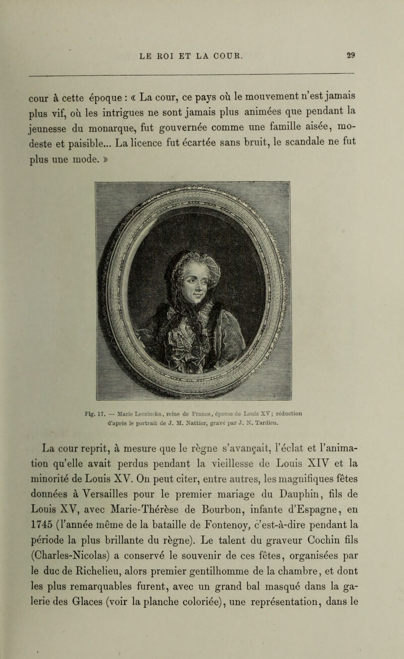 cour à cette époque : « La cour, ce pays où le mouvement n’est jamais plus vif, où les intrigues ne sont jamais plus animées que pendant la jeunesse du monarque, fut gouvernée comme une famille aisée, mo- deste et paisible... La licence fut écartée sans bruit, le scandale ne fut plus une mode. )) Fig. 17. — Marie Leczinska, reine de France, épouse de Louis XV ; réduction d’après le portrait de J. M. Nattier, gravé par J. X. Tardieu. La cour reprit, à mesure que le règne s’avançait, l’éclat et l’anima- tion qu’elle avait perdus pendant la vieillesse de Louis XIV et la minorité de Louis XV. On peut citer, entre autres, les magnifiques fêtes données â Versailles pour le premier mariage du Dauphin, fils de Louis XV, avec Marie-Thérèse de Bourbon, infante d’Espagne, en 1745 (l’année même de la bataille de Fontenoy, c’est-à-dire pendant la période la plus brillante du règne). Le talent du graveur Cochin fils (Charles-Nicolas) a conservé le souvenir de ces fêtes, organisées par le duc de Richelieu, alors premier gentilhomme de la chambre, et dont les plus remarquables furent, avec un grand bal masqué dans la ga- lerie des Glaces (voir la planche coloriée), une représentation, dans le