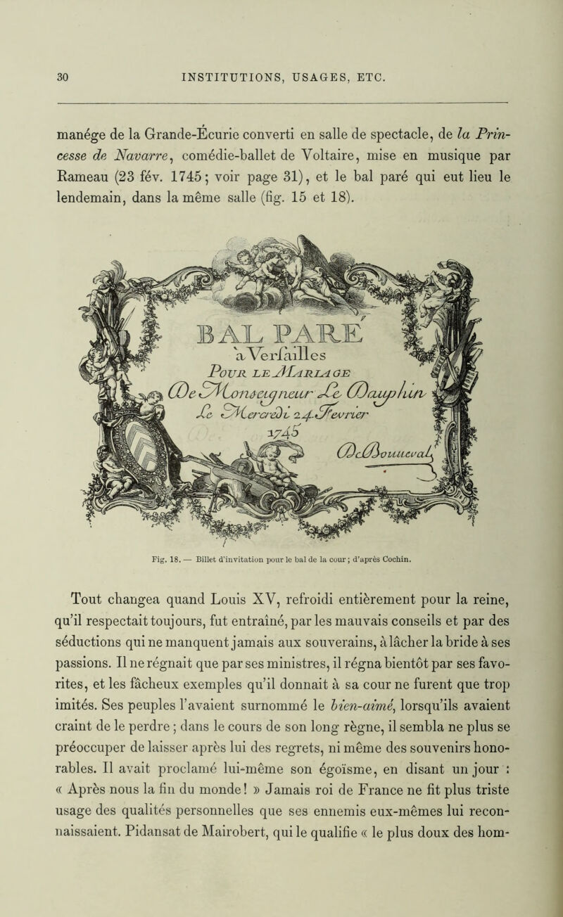 manège de la Grande-Écurie converti en salle de spectacle, de la Prin- cesse de Navarre, comédie-ballet de Voltaire, mise en musique par Rameau (23 fév. 1745; voir page 31), et le bal paré qui eut lieu le lendemain, dans la même salle (fig. 15 et 18). Fig. 18. — Billet d'invitation pour le bal de la cour ; d’après Cochin. Tout changea quand Louis XV, refroidi entièrement pour la reine, qu’il respectait toujours, fut entraîné, par les mauvais conseils et par des séductions qui ne manquent jamais aux souverains, à lâcher la bride à ses passions. Il ne régnait que par ses ministres, il régna bientôt par ses favo- rites, et les fâcheux exemples qu’il donnait à sa cour ne furent que trop imités. Ses peuples l’avaient surnommé le bien-aimé, lorsqu’ils avaient craint de le perdre ; dans le cours de son long règne, il sembla ne plus se préoccuper de laisser après lui des regrets, ni même des souvenirs hono- rables. Il avait proclamé lui-même son égoïsme, en disant un jour : « Après nous la fin du monde! » Jamais roi de France ne fit plus triste usage des qualités personnelles que ses ennemis eux-mêmes lui recon- naissaient. Pidansat de Mairobert, qui le qualifie « le plus doux des liorn-