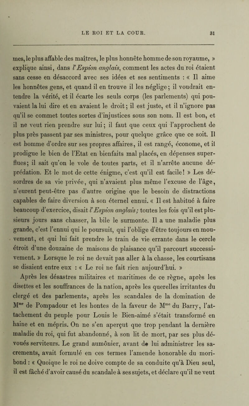 mes, le plus affable des maîtres, le plus honnête homme de son royaume, » explique ainsi, dans l'Espion anglais, comment les actes du roi étaient sans cesse en désaccord avec ses idées et ses sentiments : « Il aime les honnêtes gens, et quand il en trouve il les néglige ; il voudrait en- tendre la vérité, et il écarte les seuls corps (les parlements) qui pou- vaient la lui dire et en avaient le droit ; il est juste, et il n’ignore pas qu’il se commet toutes sortes d’injustices sous son nom. Il est bon, et il ne veut rien prendre sur lui ; il faut que ceux qui l’approchent de plus près passent par ses ministres, pour quelque grâce que ce soit. Il est homme d’ordre sur ses propres affaires, il est rangé, économe, et il prodigue le bien de l’Etat en bienfaits mal placés, en dépenses super- flues; il sait qu’on le vole de toutes parts, et il n’arrête aucune dé- prédation. Et le mot de cette énigme, c’est qu’il est facile ! )) Les dé- sordres de sa vie privée, qui n’avaient plus même l’excuse de l’âge, n’eurent peut-être pas d’autre origine que le besoin de distractions capables de faire diversion à son éternel ennui. (( Il est habitué à faire beaucoup d’exercice, disait l'Espion anglais; toutes les fois qu’il est plu- sieurs jours sans chasser, la bile le surmonte. Il a une maladie plus grande, c’est l’ennui qui le poursuit, qui l’oblige d’être toujours en mou- vement, et qui lui fait prendre le train de vie errante dans le cercle étroit d’une douzaine de maisons de plaisance qu’il parcourt successi- vement. )) Lorsque le roi ne devait pas aller à la chasse, les courtisans se disaient entre eux : « Le roi ne fait rien aujourd’hui. » Après les désastres militaires et maritimes de ce règne, après les disettes et les souffrances de la nation, après les querelles irritantes du clergé et des parlements, après les scandales de la domination de Mme de Pompadour et les hontes de la faveur de Mme du Barry, l’at- tachement du peuple pour Louis le Bien-aimé s’était transformé en haine et en mépris. On ne s’en aperçut que trop pendant la dernière maladie du roi, qui fut abandonné, à son lit de mort, par ses plus dé- voués serviteurs. Le grand aumônier, avant de lui administrer les sa- crements, avait formulé en ces termes l’amende honorable du mori- bond : « Quoique le roi ne doive compte de sa conduite qu’à Dieu seul, il est fâché d’avoir causé du scandale à ses sujets, et déclare qu’il ne veut