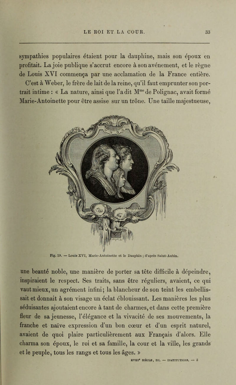 sympathies populaires étaient pour la dauphine, mais son époux en profitait. Lajoie publique s’accrut encore à son avènement, et le règne de Louis XYI commença par une acclamation de la France entière. C’est à Weber, le frère de lait de la reine, qu’il faut emprunter son por- trait intime : « La nature, ainsi que l’a dit Mme de Polignac, avait formé Marie-Antoinette pour être assise sur un trône. Une taille majestueuse, Fig. 19. — Louis XVI, Marie-Antoinette et le Dauphin ; d’après Saint-Aubin. une beauté noble, une manière de porter sa tête difficile à dépeindre, inspiraient le respect. Ses traits, sans être réguliers, avaient, ce qui vaut mieux, un agrément infini; la blancheur de son teint les embellis- sait et donnait à son visage un éclat éblouissant. Les manières les plus séduisantes ajoutaient encore à tant de charmes, et dans cette première fleur de sa jeunesse, l’élégance et la vivacité de ses mouvements, la franche et naïve expression d’un bon coeur et d’un esprit naturel, avaient de quoi plaire particulièrement aux Français d’alors. Elle charma son époux, le roi et sa famille, la cour et la ville, les grands et le peuple, tous les rangs et tous les âges. »