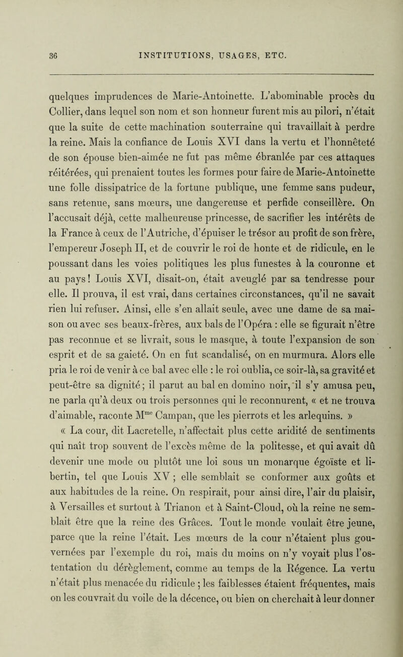 quelques imprudences de Marie-Antoinette. L’abominable procès du Collier, dans lequel son nom et son honneur furent mis au pilori, n’était que la suite de cette machination souterraine qui travaillait à perdre la reine. Mais la confiance de Louis XVI dans la vertu et l’honnêteté de son épouse bien-aimée ne fut pas même ébranlée par ces attaques réitérées, qui prenaient toutes les formes pour faire de Marie-Antoinette une folle dissipatrice de la fortune publique, une femme sans pudeur, sans retenue, sans mœurs, une dangereuse et perfide conseillère. On l’accusait déjà, cette malheureuse princesse, de sacrifier les intérêts de la France à ceux de l’Autriche, d’épuiser le trésor au profit de son frère, l’empereur Joseph II, et de couvrir le roi de honte et de ridicule, en le poussant dans les voies politiques les plus funestes à la couronne et au pays ! Louis XVI, disait-on, était aveuglé par sa tendresse pour elle. Il prouva, il est vrai, dans certaines circonstances, qu’il ne savait rien lui refuser. Ainsi, elle s’en allait seule, avec une dame de sa mai- son ou avec ses beaux-frères, aux bals de l’Opéra : elle se figurait n’être pas reconnue et se livrait, sous le masque, à toute l’expansion de son esprit et de sa gaieté. On en fut scandalisé, on en murmura. Alors elle pria le roi de venir à ce bal avec elle : le roi oublia, ce soir-là, sa gravité et peut-être sa dignité ; il parut au bal en domino noir, il s’v amusa peu, ne parla qu’à deux ou trois personnes qui le reconnurent, « et ne trouva d’aimable, raconte Mme Campan, que les pierrots et les arlequins. » (( La cour, dit Lacretelle, n’affectait plus cette aridité de sentiments qui naît trop souvent de l’excès même de la politesse, et qui avait dû devenir une mode ou plutôt une loi sous un monarque égoïste et li- bertin, tel que Louis XV ; elle semblait se conformer aux goûts et aux habitudes de la reine. On respirait, pour ainsi dire, l’air du plaisir, à Versailles et surtout à Trianon et à Saint-Cloud, où la reine ne sem- blait être que la reine des Grâces. Tout le monde voulait être jeune, parce que la reine l’était. Les mœurs de la cour n’étaient plus gou- vernées par l’exemple du roi, mais du moins on n’y voyait plus l’os- tentation du dérèglement, comme au temps de la Régence. La vertu n’était plus menacée du ridicule ; les faiblesses étaient fréquentes, mais on les couvrait du voile de la décence, ou bien on cherchait à leur donner