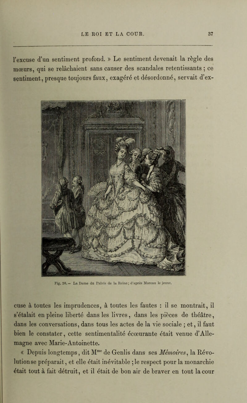 l’excuse d’un sentiment profond. )) Le sentiment devenait la règle des mœurs, qui se relâchaient sans causer des scandales retentissants ; ce sentiment, presque toujours faux, exagéré et désordonné, servait d’ex- Fig. 20. — La Dame du Palais de la Reine ; d’après Moreau le jeune. cuse à toutes les imprudences, à toutes les fautes : il se montrait, il s’étalait en pleine liberté dans les livres, dans les pièces de théâtre, dans les conversations, dans tous les actes de la vie sociale ; et, il faut bien le constater, cette sentimentalité écœurante était venue d’Alle- magne avec Marie-Antoinette. « Depuis longtemps, dit Mme de Genlis dans ses Mémoires, la Révo- lution se préparait, et elle était inévitable ; le respect pour la monarchie était tout à fait détruit, et il était de bon air de braver en tout la cour