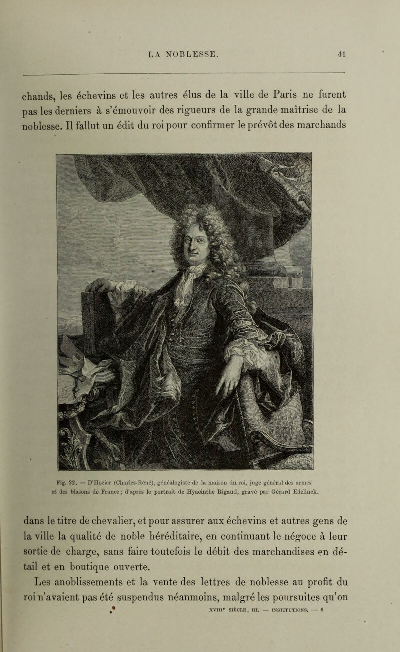 chands, les échevins et les autres élus de la ville de Paris ne furent pas les derniers à s’émouvoir des rigueurs de la grande maîtrise de la noblesse. Il fallut un édit du roi pour confirmer le prévôt des marchands Fig. 22. — D’Hozier (Charles-Réné), généalogiste de la maison du roi, juge général des armes et des blasons de France; d’après le portrait de Hyacinthe Rigaud, gravé par Gérard Edelinck. dans le titre de chevalier, et pour assurer aux échevins et autres gens de la ville la qualité de noble héréditaire, en continuant le négoce à leur sortie de charge, sans faire toutefois le débit des marchandises en dé- tail et en boutique ouverte. Les anoblissements et la vente des lettres de noblesse au profit du roi n’avaient pas été suspendus néanmoins, malgré les poursuites qu’on xvra' siècle, in. — institutions. — 6