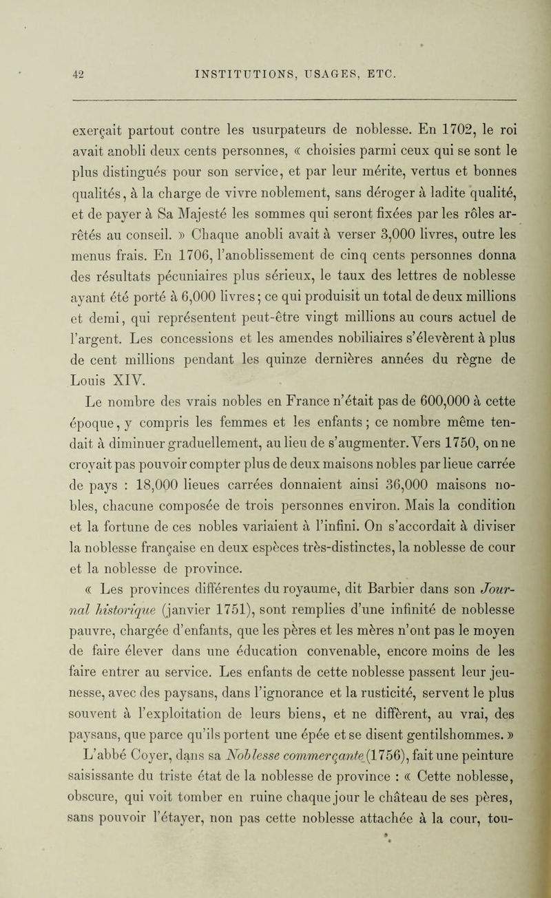 exerçait partout contre les usurpateurs de noblesse. En 1702, le roi avait anobli deux cents personnes, « choisies parmi ceux qui se sont le plus distingués pour son service, et par leur mérite, vertus et bonnes qualités, à la charge de vivre noblement, sans déroger à ladite qualité, et de payer à Sa Majesté les sommes qui seront fixées par les rôles ar- rêtés au conseil. » Chaque anobli avait à verser 3,000 livres, outre les menus frais. En 1706, l’anoblissement de cinq cents personnes donna des résultats pécuniaires plus sérieux, le taux des lettres de noblesse ayant été porté à 6,000 livres ; ce qui produisit un total de deux millions et demi, qui représentent peut-être vingt millions au cours actuel de l’argent. Les concessions et les amendes nobiliaires s’élevèrent à plus de cent millions pendant les quinze dernières années du règne de Louis XIV. Le nombre des vrais nobles en France n’était pas de 600,000 à cette époque, y compris les femmes et les enfants ; ce nombre même ten- dait à diminuer graduellement, au lieu de s’augmenter. Vers 1750, onne croyait pas pouvoir compter plus de deux maisons nobles par lieue carrée de pays : 18,000 lieues carrées donnaient ainsi 36,000 maisons no- bles, chacune composée de trois personnes environ. Mais la condition et la fortune de ces nobles variaient à l’infini. On s’accordait à diviser la noblesse française en deux espèces très-distinctes, la noblesse de cour et la noblesse de province. (( Les provinces différentes du royaume, dit Barbier dans son Jour- nal historique (janvier 1751), sont remplies d’une infinité de noblesse pauvre, chargée d’enfants, que les pères et les mères n’ont pas le moyen de faire élever dans une éducation convenable, encore moins de les faire entrer au service. Les enfants de cette noblesse passent leur jeu- nesse, avec des paysans, dans l’ignorance et la rusticité, servent le plus souvent à l’exploitation de leurs biens, et ne diffèrent, au vrai, des paysans, que parce qu’ils portent une épée et se disent gentilshommes. » L’abbé Coyer, dans sa Noblesse commerqante_(1756), fait une peinture saisissante du triste état de la noblesse de province : « Cette noblesse, obscure, qui voit tomber en ruine chaque jour le château de ses pères, sans pouvoir l’étayer, non pas cette noblesse attachée à la cour, tou-