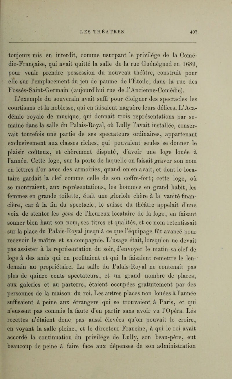 toujours mis en interdit, comme usurpant le privilège de la Comé- die-Française, qui avait quitté la salle de la rue Guénégaud en 1689, pour venir prendre possession du nouveau théâtre, construit pour elle sur l’emplacement du jeu de paume de l’Etoile, dans la rue des Fossés-Saint-Germain (aujourd’hui rue de l’Ancienne-Comédie). L’exemple du souverain avait suffi pour éloigner des spectacles les courtisans et la noblesse, qui en faisaient naguère leurs délices. L’Aca- démie royale de musique, qui donnait trois représentations par se- maine dans la salle du Palais-Royal, où Lully l’avait installée, conser- vait toutefois une partie de ses spectateurs ordinaires, appartenant exclusivement aux classes riches, qui pouvaient seules se donner le plaisir coûteux, et chèrement disputé, d’avoir une loge louée à l’année. Cette loge, sur la porte de laquelle on faisait graver son nom en lettres d’or avec des armoiries, quand on en avait, et dont le loca- taire gardait la clef comme celle de son coffre-fort; cette loge, où se montraient, aux représentations, les hommes en grand habit, les femmes en grande toilette, était une gloriole chère à la vanité finan- cière, car à la fin du spectacle, le suisse du théâtre appelait d’une voix de stentor les gens de l’heureux locataire de la loge, en faisant sonner bien haut son nom, ses titres et qualités, et ce nom retentissait sur la place du Palais-Royal jusqu’à ce que l’équipage fût avancé pour recevoir le maître et sa compagnie. L’usage était, lorsqu’on ne devait pas assister à la représentation du soir, d’envoyer le matin sa clef de loge à des amis qui en profitaient et qui la faisaient remettre le len- demain au propriétaire. La salle du Palais-Royal ne contenait pas plus de quinze cents spectateurs, et un grand nombre de places, aux galeries et au parterre, étaient occupées gratuitement par des personnes de la maison du roi. Les autres places non louées à l’année suffisaient à peine aux étrangers qui se trouvaient à Paris, et qui n’eussent pas commis la faute d’en partir sans avoir vu l’Opéra. Les recettes n’étaient donc pas aussi élevées qu’on pouvait le croire, en voyant la salle pleine, et le directeur Francine, à qui le roi avait accordé la continuation du privilège de Lully, son beau-père, eut beaucoup de peine à faire face aux dépenses de son administration
