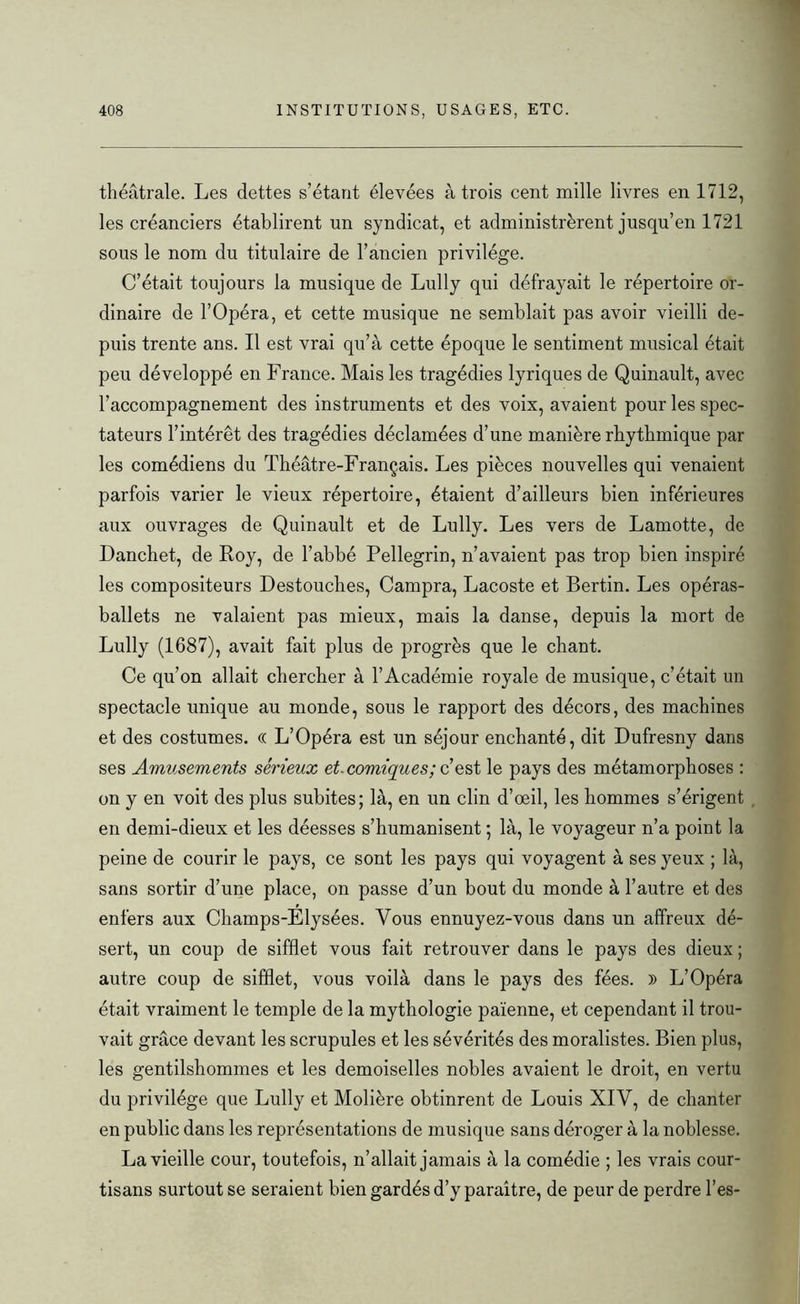 théâtrale. Les dettes s’étant élevées à trois cent mille livres en 1712, les créanciers établirent un syndicat, et administrèrent jusqu’en 1721 sous le nom du titulaire de l’ancien privilège. C’était toujours la musique de Lully qui défrayait le répertoire or- dinaire de l’Opéra, et cette musique ne semblait pas avoir vieilli de- puis trente ans. Il est vrai qu’à cette époque le sentiment musical était peu développé en France. Mais les tragédies lyriques de Quinault, avec l’accompagnement des instruments et des voix, avaient pour les spec- tateurs l’intérêt des tragédies déclamées d’une manière rbytbmique par les comédiens du Théâtre-Français. Les pièces nouvelles qui venaient parfois varier le vieux répertoire, étaient d’ailleurs bien inférieures aux ouvrages de Quinault et de Lully. Les vers de Lamotte, de Danchet, de Roy, de l’abbé Pellegrin, n’avaient pas trop bien inspiré les compositeurs Destouches, Campra, Lacoste et Bertin. Les opéras- ballets ne valaient pas mieux, mais la danse, depuis la mort de Lully (1687), avait fait plus de progrès que le chant. Ce qu’on allait chercher à l’Académie royale de musique, c’était un spectacle unique au monde, sous le rapport des décors, des machines et des costumes. (( L’Opéra est un séjour enchanté, dit Dufresny dans ses Amusements sérieux et. comiques ; c’ est le pays des métamorphoses : on y en voit des plus subites; là, en un clin d’oeil, les hommes s’érigent en demi-dieux et les déesses s’humanisent ; là, le voyageur n’a point la peine de courir le pays, ce sont les pays qui voyagent à ses yeux ; là, sans sortir d’une place, on passe d’un bout du monde à l’autre et des enfers aux Champs-Elysées. Vous ennuyez-vous dans un affreux dé- sert, un coup de sifflet vous fait retrouver dans le pays des dieux ; autre coup de sifflet, vous voilà dans le pays des fées. » L’Opéra était vraiment le temple de la mythologie païenne, et cependant il trou- vait grâce devant les scrupules et les sévérités des moralistes. Bien plus, les gentilshommes et les demoiselles nobles avaient le droit, en vertu du privilège que Lully et Molière obtinrent de Louis XIV, de chanter en public dans les représentations de musique sans déroger à la noblesse. La vieille cour, toutefois, n’allait jamais à la comédie ; les vrais cour- tisans surtout se seraient bien gardés d’y paraître, de peur de perdre l’es-