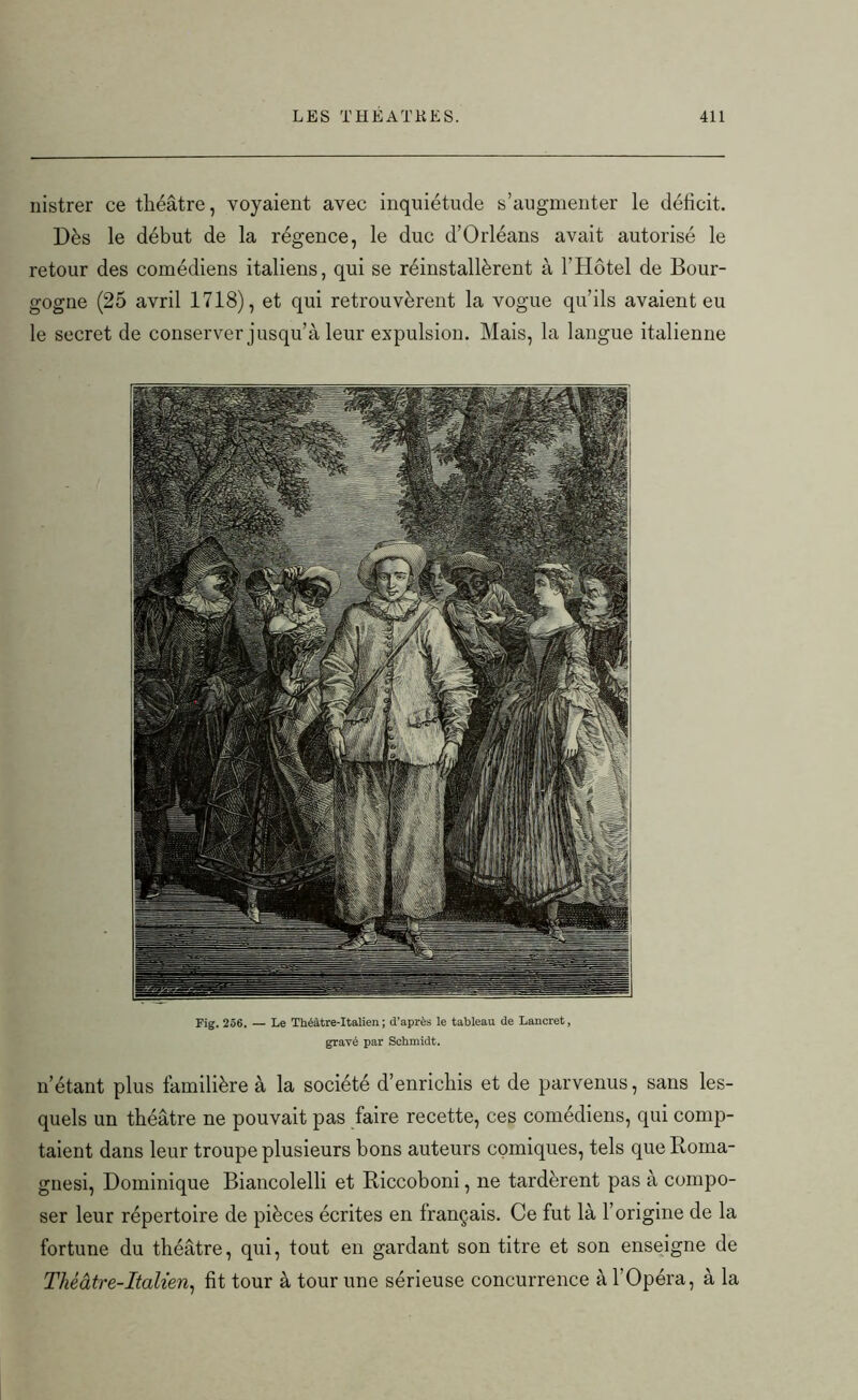 nistrer ce théâtre, voyaient avec inquiétude s’augmenter le déficit. Dès le début de la régence, le duc d’Orléans avait autorisé le retour des comédiens italiens, qui se réinstallèrent à l'Hotel de Bour- gogne (25 avril 1718), et qui retrouvèrent la vogue qu’ils avaient eu le secret de conserver jusqu’à leur expulsion. Mais, la langue italienne n’étant plus familière à la société d’enrichis et de parvenus, sans les- quels un théâtre ne pouvait pas faire recette, ces comédiens, qui comp- taient dans leur troupe plusieurs bons auteurs comiques, tels queRoma- gnesi, Dominique Biancolelli et Riccoboni, ne tardèrent pas à compo- ser leur répertoire de pièces écrites en français. Ce fut là l’origine de la fortune du théâtre, qui, tout en gardant son titre et son enseigne de Théâtre-Italien, fit tour à tour une sérieuse concurrence à l’Opéra, à la Fig. 256. — Le Théâtre-Italien; d’après le tableau de Lancret, gravé par Schmidt.
