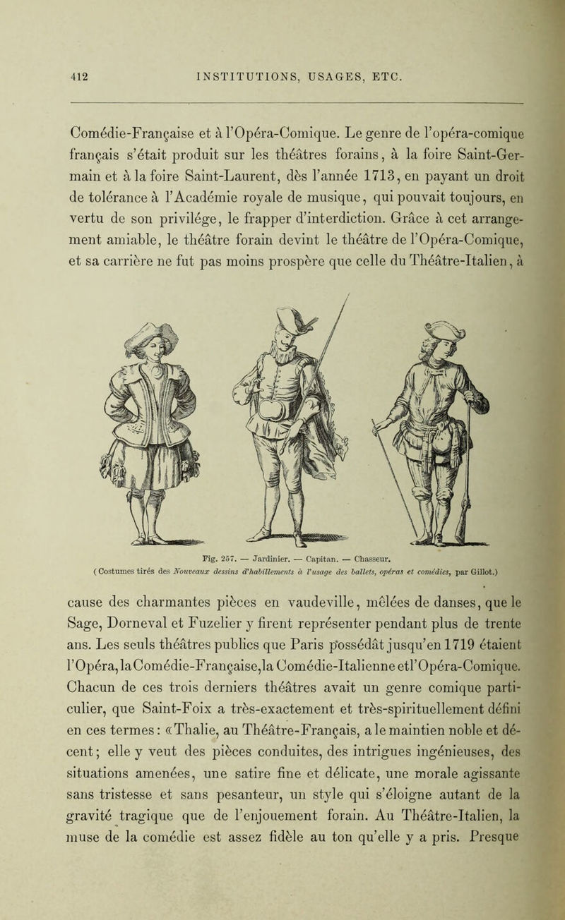 Comédie-Française et à l’Opéra-Comique. Le genre de l’opéra-comique français s’était produit sur les théâtres forains, à la foire Saint-Ger- main et à la foire Saint-Laurent, dès l’année 1713, en payant un droit de tolérance à l’Académie royale de musique, qui pouvait toujours, en vertu de son privilège, le frapper d’interdiction. Grâce à cet arrange- ment amiable, le théâtre forain devint le théâtre de l’Opéra-Comique, et sa carrière ne fut pas moins prospère que celle du Théâtre-Italien, à Fig. 257. — Jardinier. — Capitan. — Chasseur. ( Costumes tirés des Nouveaux dessins d'habillements à l'usage des ballets, opéras et comédies, par Gillot.) cause des charmantes pièces en vaudeville, mêlées de danses, que le Sage, Dorneval et Fuzelier y firent représenter pendant plus de trente ans. Les seuls théâtres publics que Paris possédât jusqu’en 1719 étaient l’Opéra, laComédie-Française,la Comédie-Italienne etl’Opéra-Comique. Chacun de ces trois derniers théâtres avait un genre comique parti- culier, que Saint-Foix a très-exactement et très-spirituellement défini en ces termes: ((Thalie, au Théâtre-Français, a le maintien noble et dé- cent; elle y veut des pièces conduites, des intrigues ingénieuses, des situations amenées, une satire fine et délicate, une morale agissante sans tristesse et sans pesanteur, un style qui s’éloigne autant de la gravité tragique que de l’enjouement forain. Au Théâtre-Italien, la muse de la comédie est assez fidèle au ton qu’elle y a pris. Presque