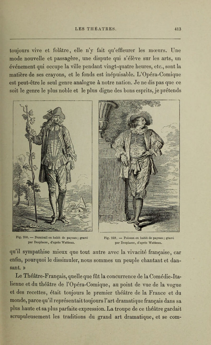 toujours vive et folâtre, elle n’y fait qu’effleurer les moeurs. Une mode nouvelle et passagère, une dispute qui s’élève sur les arts, un événement qui occupe la ville pendant vingt-quatre heures, etc., sont la matière de ses crayons, et le fonds est inépuisable. L’Opéra-Comique est peut-être le seul genre analogue à notre nation. Je ne dis pas que ce soit le genre le plus noble et le plus digne des bons esprits, je prétends Fig. 258. — Dumirail en habit de paysan; gravé par Desplaces, d’après Watteau. Fig. 259. — Poisson en habit de paysan ; gravé par Desplaces, d’après Watteau. qu’il sympathise mieux que tout autre avec la vivacité française, car enfin, pourquoi le dissimuler, nous sommes un peuple chantant et dan- sant. )) Le Théâtre-Français, quelle que fût la concurrence de la Comédie-Ita- lienne et du théâtre de l’Opéra-Comique, au point de vue de la vogue et des recettes, était toujours le premier théâtre de la France et du monde, parce qu’il représentait toujours l’art dramatique français dans sa plus haute et sa plus parfaite expression. La troupe de ce théâtre gardait scrupuleusement les traditions du grand art dramatique, et se com-