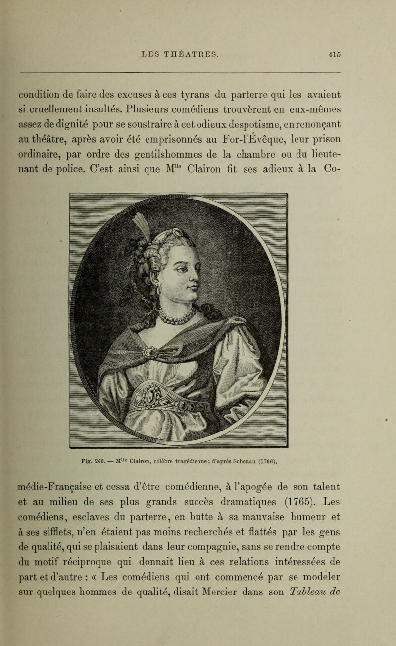 condition de faire des excuses à ces tyrans du parterre qui les avaient si cruellement insultés. Plusieurs comédiens trouvèrent en eux-mêmes assez de dignité pour se soustraire à cet odieux despotisme, en renonçant au théâtre, après avoir été emprisonnés au For-l’Evêque, leur prison ordinaire, par ordre des gentilshommes de la chambre ou du lieute- nant de police. C’est ainsi que MUe Clairon fit ses adieux à la Co- Fig. 260. — MUc Clairon, célèbre tragédienne; d'après Schenau (1766). médie-Française et cessa d’être comédienne, à l’apogée de son talent et au milieu de ses plus grands succès dramatiques (1765). Les comédiens, esclaves du parterre, en butte à sa mauvaise humeur et à ses sifflets, n’en étaient pas moins recherchés et flattés par les gens de qualité, qui se plaisaient dans leur compagnie, sans se rendre compte du motif réciproque qui donnait lieu à ces relations intéressées de part et d’autre : (( Les comédiens qui ont commencé par se modeler sur quelques hommes de qualité, disait Mercier dans son Tableau de