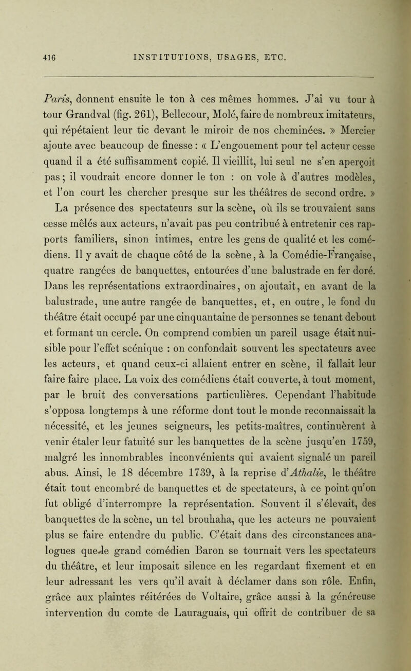 Pans, donnent ensuite le ton à ces memes liommes. J’ai vu tour à tour Gfrandval (fig. 261), Bellecour, Molé, faire de nombreux imitateurs, qui répétaient leur tic devant le miroir de nos cheminées. )) Mercier ajoute avec beaucoup de finesse : (( L’engouement pour tel acteur cesse quand il a été suffisamment copié. Il vieillit, lui seul ne s’en aperçoit pas ; il voudrait encore donner le ton : on vole à d’autres modèles, et l’on court les chercher presque sur les théâtres de second ordre. » La présence des spectateurs sur la scène, où ils se trouvaient sans cesse mêlés aux acteurs, n’avait pas peu contribué à entretenir ces rap- ports familiers, sinon intimes, entre les gens de qualité et les comé- diens. Il y avait de chaque côté de la scène, à la Comédie-Française, quatre rangées de banquettes, entourées d’une balustrade en fer doré. Dans les représentations extraordinaires, on ajoutait, en avant de la balustrade, une autre rangée de banquettes, et, en outre, le fond du théâtre était occupé par une cinquantaine de personnes se tenant debout et formant un cercle. On comprend combien un pareil usage était nui- sible pour l’effet scénique : on confondait souvent les spectateurs avec les acteurs, et quand ceux-ci allaient entrer en scène, il fallait leur faire faire place. La voix des comédiens était couverte, à tout moment, par le bruit des conversations particulières. Cependant l’habitude s’opposa longtemps à une réforme dont tout le monde reconnaissait la nécessité, et les jeunes seigneurs, les petits-maîtres, continuèrent à venir étaler leur fatuité sur les banquettes de la scène jusqu’en 1759, malgré les innombrables inconvénients qui avaient signalé un pareil abus. Ainsi, le 18 décembre 1739, à la reprise d'Athalie, le théâtre était tout encombré de banquettes et de spectateurs, à ce point qu’on fut obligé d’interrompre la représentation. Souvent il s’élevait, des banquettes de la scène, un tel brouhaha, que les acteurs ne pouvaient plus se faire entendre du public. C’était dans des circonstances ana- logues quede grand comédien Baron se tournait vers les spectateurs du théâtre, et leur imposait silence en les regardant fixement et en leur adressant les vers qu’il avait à déclamer dans son rôle. Enfin, grâce aux plaintes réitérées de Voltaire, grâce aussi à la généreuse intervention du comte de Lauraguais, qui offrit de contribuer de sa