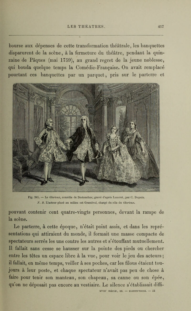 bourse aux dépenses de cette transformation théâtrale, les banquettes disparurent de la scène, à la fermeture du théâtre, pendant la quin- zaine de Pâques (mai 1759), au grand regret de la jeune noblesse, qui bouda quelque temps la Comédie-Française. O11 avait remplacé pourtant ces banquettes par un parquet, pris sur le parterre et Fig. 261. — Le Glorieux, comédie de Destouches; gravé d'après Lancret, par C. Dupuis. -V. B. L’acteur placé au milieu est Grandval, chargé du rôle du Glorieux. pouvant contenir cent quatre-vingts personnes, devant la rampe de la scène. Le parterre, à cette époque, n’était point assis, et dans les repré- sentations qui attiraient du monde, il formait une masse compacte de spectateurs serrés les uns contre les autres et s’étouffant mutuellement. Il fallait sans cesse se hausser sur la pointe des pieds ou chercher entre les têtes un espace libre à la vue, pour voir le jeu des acteurs; il fallait, en même temps, veiller à ses poches, car les filous étaient tou- jours à leur poste, et chaque spectateur n’avait pas peu de chose à faire pour tenir son manteau, son chapeau, sa canne ou son épée, qu’on ne déposait pas encore au vestiaire. Le silence s’établissait diffi- xvnr siècle, in. — institutions. — 53