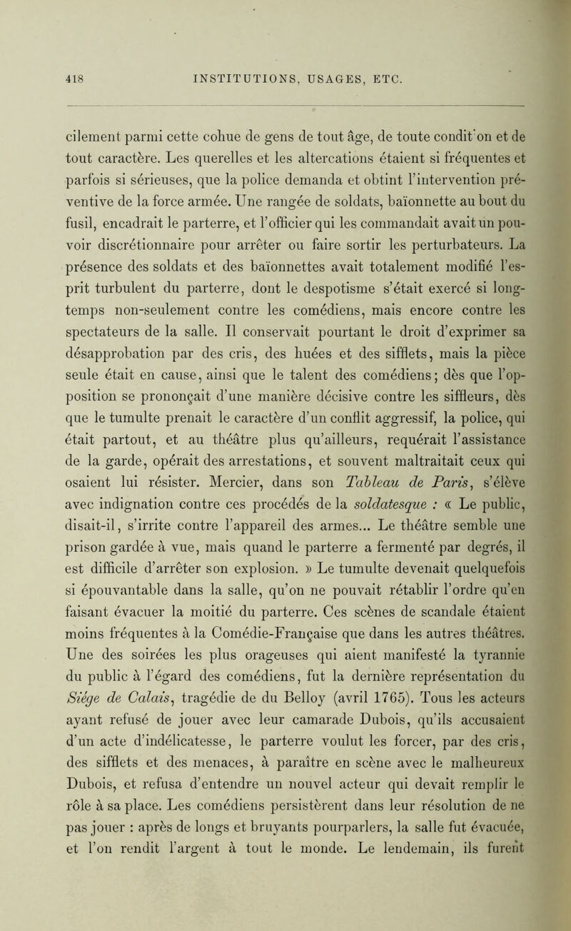 cilement parmi cette cohue de gens de tout âge, de toute condit'on et de tout caractère. Les querelles et les altercations étaient si fréquentes et parfois si sérieuses, que la police demanda et obtint l’intervention pré- ventive de la force armée. Une rangée de soldats, baïonnette au bout du fusil, encadrait le parterre, et l’officier qui les commandait avait un pou- voir discrétionnaire pour arrêter ou faire sortir les perturbateurs. La présence des soldats et des baïonnettes avait totalement modifié l’es- prit turbulent du parterre, dont le despotisme s’était exercé si long- temps non-seulement contre les comédiens, mais encore contre les spectateurs de la salle. Il conservait pourtant le droit d’exprimer sa désapprobation par des cris, des buées et des sifflets, mais la pièce seule était en cause, ainsi que le talent des comédiens; dès que l’op- position se prononçait d’une manière décisive contre les siffleurs, dès que le tumulte prenait le caractère d’un conflit aggressif, la police, qui était partout, et au théâtre plus qu’ailleurs, requérait l’assistance de la garde, opérait des arrestations, et souvent maltraitait ceux qui osaient lui résister. Mercier, dans son Tableau de Paris, s’élève avec indignation contre ces procédés de la soldatesque : (( Le public, disait-il, s’irrite contre l’appareil des armes... Le théâtre semble une prison gardée à vue, mais quand le parterre a fermenté par degrés, il est difficile d’arrêter son explosion. » Le tumulte devenait quelquefois si épouvantable dans la salle, qu’on ne pouvait rétablir l’ordre qu’en faisant évacuer la moitié du parterre. Ces scènes de scandale étaient moins fréquentes à la Comédie-Française que dans les autres théâtres. Une des soirées les plus orageuses qui aient manifesté la tyrannie du public à l’égard des comédiens, fut la dernière représentation du Siège de Calais, tragédie de du Belloy (avril 1765). Tous les acteurs ayant refusé de jouer avec leur camarade Dubois, qu’ils accusaient d’un acte d’indélicatesse, le parterre voulut les forcer, par des cris, des sifflets et des menaces, à paraître en scène avec le malheureux Dubois, et refusa d’entendre un nouvel acteur qui devait remplir le rôle à sa place. Les comédiens persistèrent dans leur résolution de ne pas jouer : après de longs et bruyants pourparlers, la salle fut évacuée, et l’on rendit l’argent à tout le monde. Le lendemain, ils furent