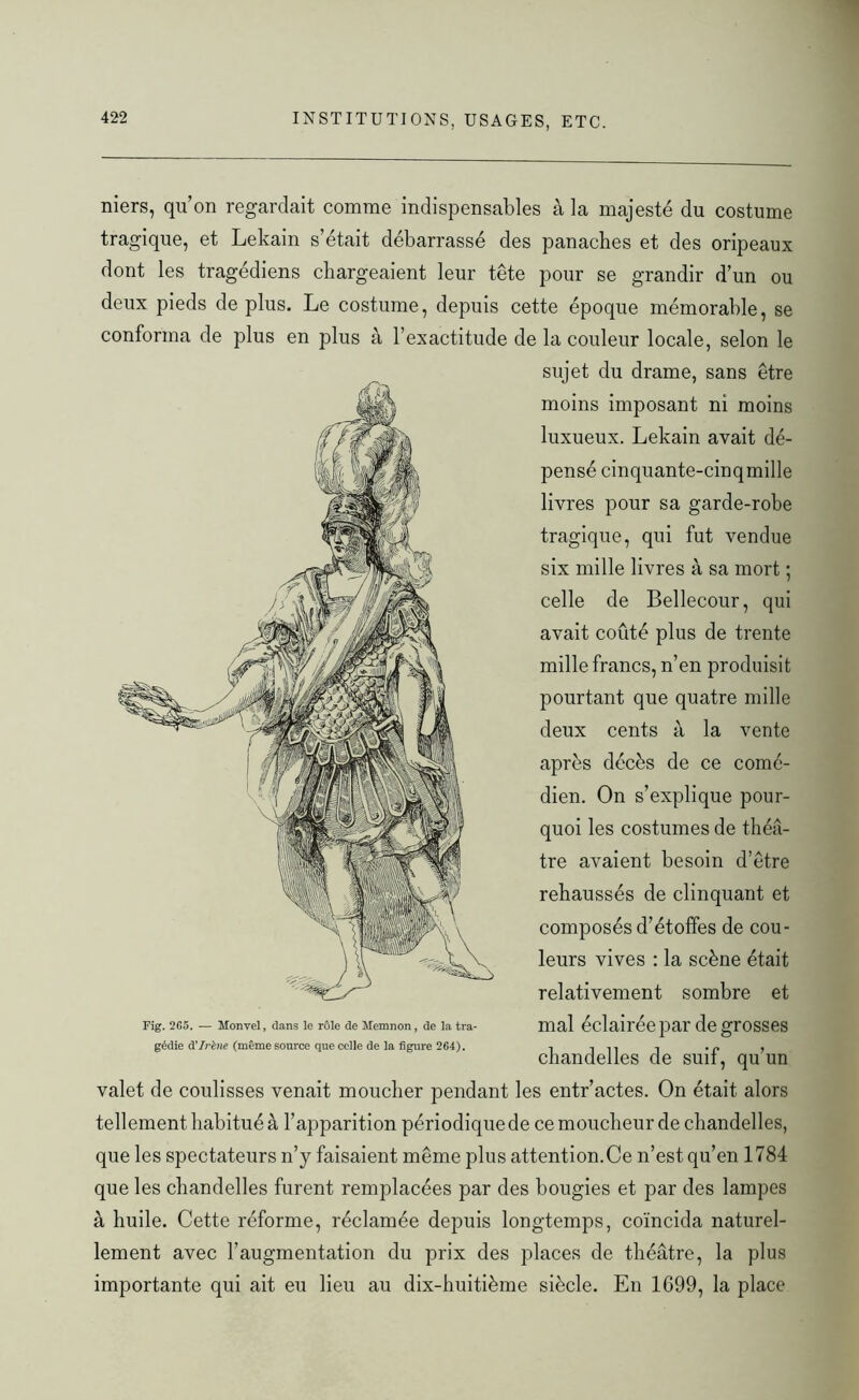 niers, qu’on regardait comme indispensables à la majesté du costume tragique, et Lekain s’était débarrassé des panaches et des oripeaux dont les tragédiens chargeaient leur tête pour se grandir d’un ou deux pieds déplus. Le costume, depuis cette époque mémorable, se conforma de plus en plus à l’exactitude de la couleur locale, selon le sujet du drame, sans être moins imposant ni moins luxueux. Lekain avait dé- pensé cinquante-cinqmille livres pour sa garde-robe tragique, qui fut vendue six mille livres à sa mort ; celle de Bellecour, qui avait coûté plus de trente mille francs, n’en produisit pourtant que quatre mille deux cents à la vente après décès de ce comé- dien. On s’explique pour- quoi les costumes de théâ- tre avaient besoin d’être rehaussés de clinquant et composés d’étoffes de cou- leurs vives : la scène était relativement sombre et Fig. 265. — Monvel, dans le rôle de Memnon, de la tra- mal éclairée par de grosses gédie d’Irène (même source que celle de la figure 264). , in i • r> , chandelles de suit, qu un valet de coulisses venait moucher pendant les entr’actes. On était alors tellement habitué à l’apparition périodique de ce moucheur de chandelles, que les spectateurs n’y faisaient même plus attention. Ce n’est qu’en 1784 que les chandelles furent remplacées par des bougies et par des lampes à huile. Cette réforme, réclamée depuis longtemps, coïncida naturel- lement avec l’augmentation du prix des places de théâtre, la plus importante qui ait eu lieu au dix-huitième siècle. En 1699, la place