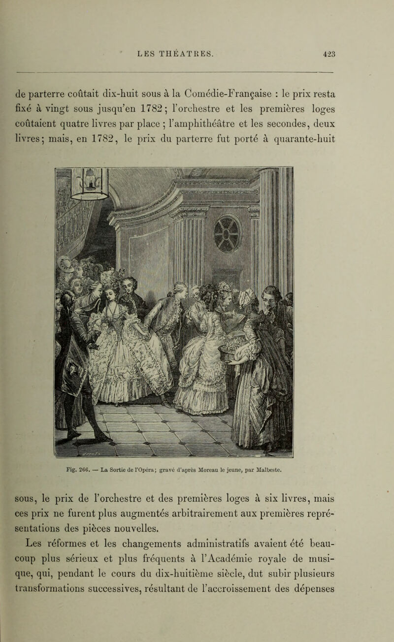 de parterre coûtait dix-huit sous à la Comédie-Française : le prix resta fixé à vingt sous jusqu’en 1782; l’orchestre et les premières loges coûtaient quatre livres par place ; l’amphithéâtre et les secondes, deux livres; mais, en 1782, le prix du parterre fut porté à quarante-huit Fig. 2G6. — La Sortie de l'Opéra; graré d'après Moreau le jeune, par Malbeste. sous, le prix de l’orchestre et des premières loges à six livres, mais ces prix ne furent plus augmentés arbitrairement aux premières repré- sentations des pièces nouvelles. Les réformes et les changements administratifs avaient été beau- coup plus sérieux et plus fréquents à l’Académie royale de musi- que, qui, pendant le cours du dix-huitième siècle, dut subir plusieurs transformations successives, résultant de l’accroissement des dépenses