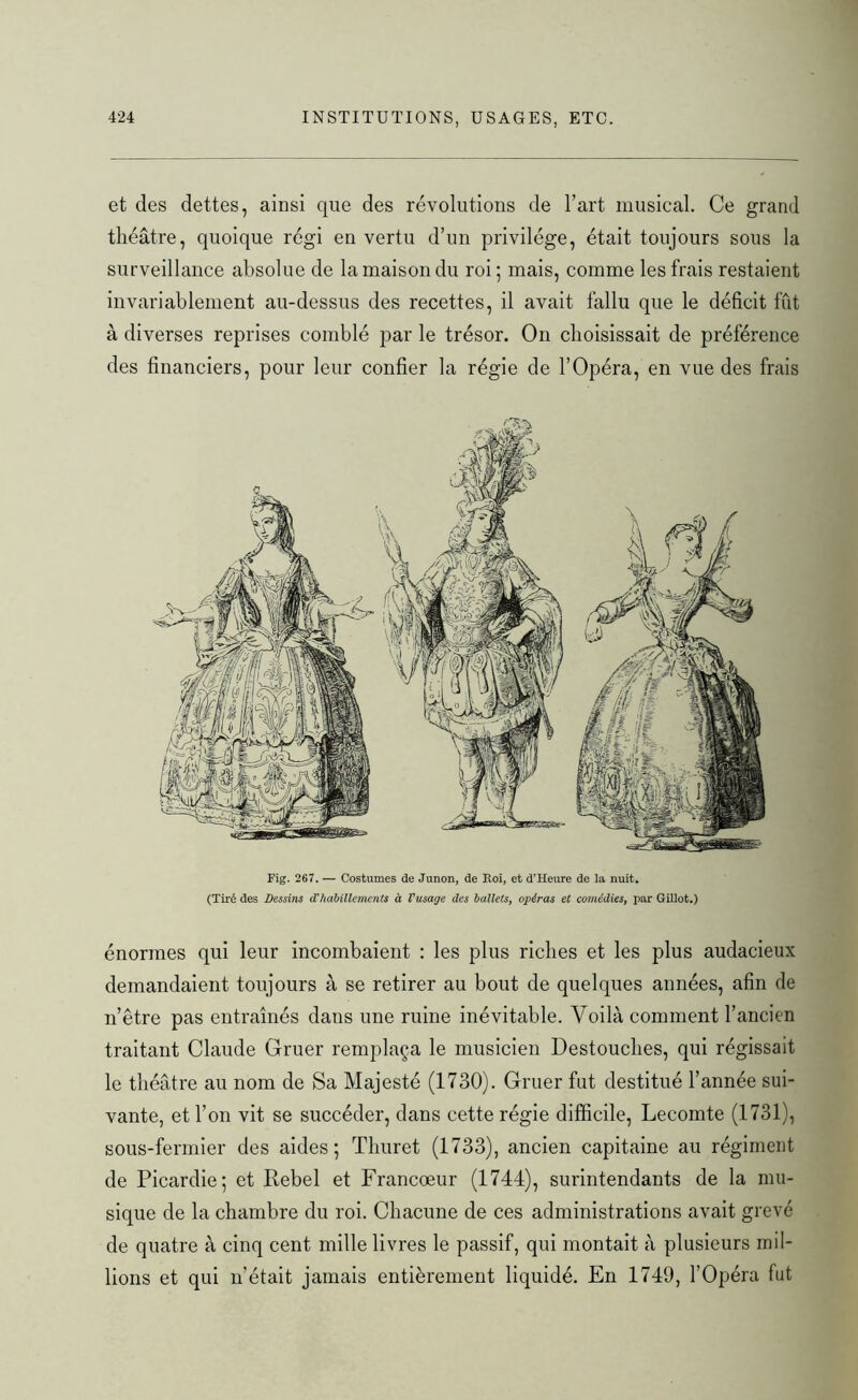 et des dettes, ainsi que des révolutions de l’art musical. Ce grand théâtre, quoique régi en vertu d’un privilège, était toujours sous la surveillance absolue de la maison du roi; mais, comme les frais restaient invariablement au-dessus des recettes, il avait fallu que le déficit fût à diverses reprises comblé par le trésor. On choisissait de préférence des financiers, pour leur confier la régie de l’Opéra, en vue des frais (Tiré des Dessins d'habillements à l'usage des ballets, opéras et comédies, par Gillot.) énormes qui leur incombaient : les plus riches et les plus audacieux demandaient toujours à se retirer au bout de quelques années, afin de n’être pas entraînés dans une ruine inévitable. Voilà comment l’ancien traitant Claude Gruer remplaça le musicien Destouches, qui régissait le théâtre au nom de Sa Majesté (1730). Gruer fut destitué l’année sui- vante, et l’on vit se succéder, dans cette régie difficile, Lecomte (1731), sous-fermier des aides; Tliuret (1733), ancien capitaine au régiment de Picardie; et Rebel et Francœur (1744), surintendants de la mu- sique de la chambre du roi. Chacune de ces administrations avait grevé de quatre à cinq cent mille livres le passif, qui montait à plusieurs mil- lions et qui n’était jamais entièrement liquidé. En 1749, l’Opéra fut