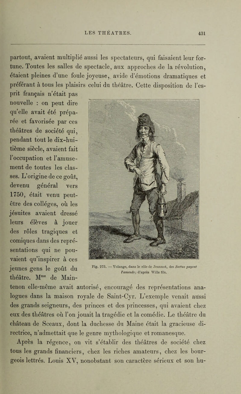 partout, avaient multiplié aussi les spectateurs, qui faisaient leur for- tune. Toutes les salles cle spectacle, aux approches de la révolution, étaient pleines d’une foule joyeuse, avide d’émotions dramatiques et préférant à tous les plaisirs celui du théâtre. Cette disposition de l’es- prit français n’était pas nouvelle : on peut dire qu’elle avait été prépa- rée et favorisée par ces théâtres de société qui, pendant tout le dix-hui- tième siècle, avaient fait l’occupation et l’amuse- ment de toutes les clas- ses. L’origine de ce goût, devenu général vers 1750, était venu peut- être des collèges, où les jésuites avaient dressé leurs élèves à jouer des rôles tragiques et comiques dans des repré- sentations qui ne pou- vaient qu’inspirer à ces jeunes gens le goût du théâtre. Mme de Main- tenon elle-même avait autorisé, encouragé des représentations ana- logues dans la maison royale de Saint-Cyr. L’exemple venait aussi des grands seigneurs, des princes et des princesses, qui avaient chez eux des théâtres où l’on jouait la tragédie et la comédie. Le théâtre du château de Sceaux, dont la duchesse du Maine était la gracieuse di- rectrice, n’admettait que le genre mythologique et romanesque. Après la régence, on vit s’établir des théâtres de société chez tous les grands financiers, chez les riches amateurs, chez les bour- geois lettrés. Louis XV, nonobstant son caractère sérieux et son hu- Fig. 275. — Volange, dans le rôle de Jeannot, des Battus 'payent Vamende; d’après Wille fils.