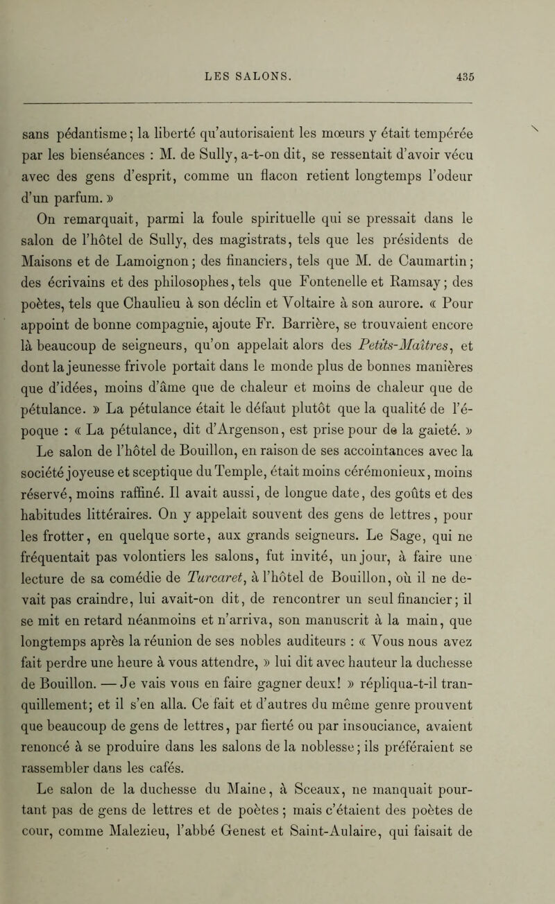 sans pédantisme; la liberté qu’autorisaient les mœurs y était tempérée par les bienséances : M. de Sully, a-t-on dit, se ressentait d’avoir vécu avec des gens d’esprit, comme un flacon retient longtemps l’odeur d’un parfum. )) On remarquait, parmi la foule spirituelle qui se pressait dans le salon de l’iiôtel de Sully, des magistrats, tels que les présidents de Maisons et de Lamoignon; des financiers, tels que M. de Caumartin; des écrivains et des philosophes, tels que Fontenelle et Ramsay; des poètes, tels que Chaulieu à son déclin et Voltaire à son aurore. « Pour appoint de bonne compagnie, ajoute Fr. Barrière, se trouvaient encore là beaucoup de seigneurs, qu’on appelait alors des Petits-Maîtres, et dont la jeunesse frivole portait dans le monde plus de bonnes manières que d’idées, moins d’âme que de chaleur et moins de chaleur que de pétulance. )) La pétulance était le défaut plutôt que la qualité de l’é- poque : « La pétulance, dit d’Argenson, est prise pour de la gaieté. ); Le salon de l’hôtel de Bouillon, en raison de ses accointances avec la société joyeuse et sceptique du Temple, était moins cérémonieux, moins réservé, moins raffiné. Il avait aussi, de longue date, des goûts et des habitudes littéraires. On y appelait souvent des gens de lettres, poul- ies frotter, en quelque sorte, aux grands seigneurs. Le Sage, qui ne fréquentait pas volontiers les salons, fut invité, un jour, à faire une lecture de sa comédie de Turcaret, à l’hôtel de Bouillon, où il ne de- vait pas craindre, lui avait-on dit, de rencontrer un seul financier ; il se mit en retard néanmoins et n’arriva, son manuscrit à la main, que longtemps après la réunion de ses nobles auditeurs : ce Vous nous avez fait perdre une heure à vous attendre, » lui dit avec hauteur la duchesse de Bouillon. —Je vais vous en faire gagner deux! » répliqua-t-il tran- quillement; et il s’en alla. Ce fait et d’autres du meme genre prouvent que beaucoup de gens de lettres, par fierté ou par insouciance, avaient renoncé à se produire dans les salons de la noblesse ; ils préféraient se rassembler dans les cafés. Le salon de la duchesse du Maine, à Sceaux, ne manquait pour- tant pas de gens de lettres et de poètes ; mais c’étaient des poètes de cour, comme Malezieu, l’abbé Genest et Saint-Aulaire, qui faisait de