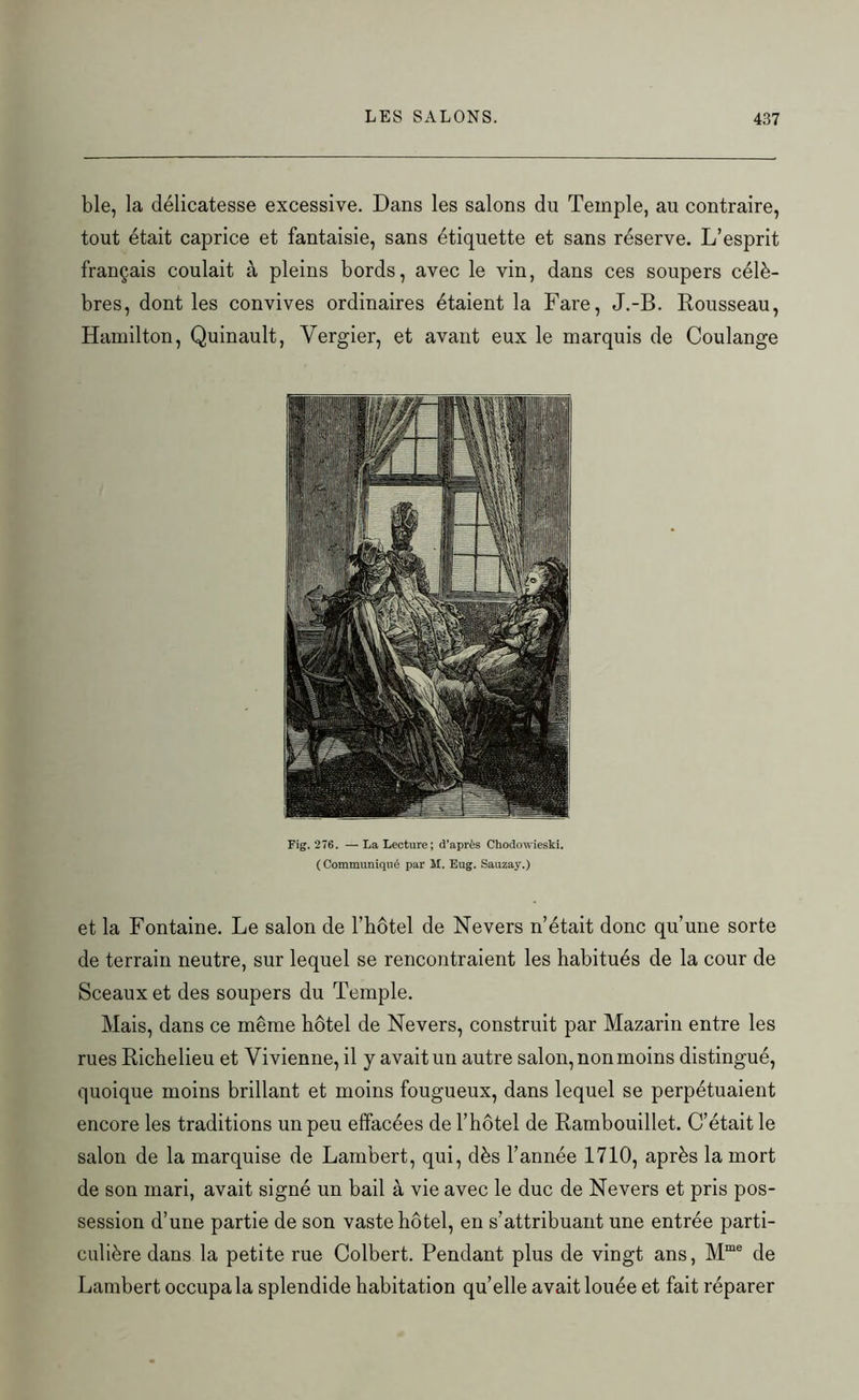 ble, la délicatesse excessive. Dans les salons du Temple, au contraire, tout était caprice et fantaisie, sans étiquette et sans réserve. L’esprit français coulait à pleins bords, avec le vin, dans ces soupers célè- bres, dont les convives ordinaires étaient la Fare, J.-B. Rousseau, Hamilton, Quinault, Vergier, et avant eux le marquis de Coulange Fig. 276. — La Lecture; d’après Chodowieski. ( Communiqué par M. Eug. Sauzay.) et la Fontaine. Le salon de l’bôtel de Nevers n’était donc qu’une sorte de terrain neutre, sur lequel se rencontraient les habitués de la cour de Sceaux et des soupers du Temple. Mais, dans ce même hôtel de Nevers, construit par Mazarin entre les rues Richelieu et Yivienne, il y avait un autre salon, non moins distingué, quoique moins brillant et moins fougueux, dans lequel se perpétuaient encore les traditions un peu effacées de l’hôtel de Rambouillet. C’était le salon de la marquise de Lambert, qui, dès l’année 1710, après la mort de son mari, avait signé un bail à vie avec le duc de Nevers et pris pos- session d’une partie de son vaste hôtel, en s’attribuant une entrée parti- culière dans la petite rue Colbert. Pendant plus de vingt ans, Mme de Lambert occupa la splendide habitation quelle avait louée et fait réparer