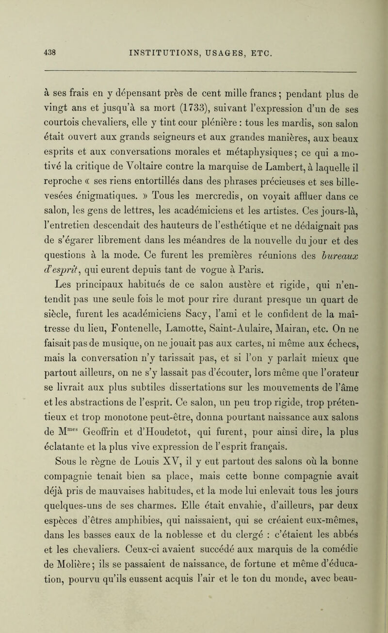 à ses frais en y dépensant près de cent mille francs ; pendant plus de vingt ans et jusqu’à sa mort (1733), suivant l’expression d’un de ses courtois chevaliers, elle y tint cour plénière : tous les mardis, son salon était ouvert aux grands seigneurs et aux grandes manières, aux beaux esprits et aux conversations morales et métaphysiques ; ce qui a mo- tivé la critique de Voltaire contre la marquise de Lambert, à laquelle il reproche « ses riens entortillés dans des phrases précieuses et ses bille- vesées énigmatiques. )) Tous les mercredis, on voyait affluer dans ce salon, les gens de lettres, les académiciens et les artistes. Ces jours-là, l’entretien descendait des hauteurs de l’esthétique et ne dédaignait pas de s’égarer librement dans les méandres de la nouvelle du jour et des questions à la mode. Ce furent les premières réunions des bureaux d’esprit, qui eurent depuis tant de vogue à Paris. Les principaux habitués de ce salon austère et rigide, qui n’en- tendit pas une seule fois le mot pour rire durant presque un quart de siècle, furent les académiciens Sacy, l’ami et le confident de la maî- tresse du lieu, Fontenelle, Lamotte, Saint-Aulaire, Mairan, etc. On ne faisait pas de musique, on ne jouait pas aux cartes, ni même aux échecs, mais la conversation n’y tarissait pas, et si l’on y parlait mieux que partout ailleurs, on ne s’y lassait pas d’écouter, lors même que l’orateur se livrait aux plus subtiles dissertations sur les mouvements de l’âme et les abstractions de l’esprit. Ce salon, un peu trop rigide, trop préten- tieux et trop monotone peut-être, donna pourtant naissance aux salons de Mmes Geoffrin et d’Houdetot, qui furent, pour ainsi dire, la plus éclatante et la plus vive expression de l’esprit français. Sous le règne de Louis XV, il y eut partout des salons où la bonne compagnie tenait bien sa place, mais cette bonne compagnie avait déjà pris de mauvaises habitudes, et la mode lui enlevait tous les jours quelques-uns de ses charmes. Elle était envahie, d’ailleurs, par deux espèces d’êtres amphibies, qui naissaient, qui se créaient eux-mêmes, dans les basses eaux de la noblesse et du clergé : c’étaient les abbés et les chevaliers. Ceux-ci avaient succédé aux marquis de la comédie de Molière ; ils se passaient de naissance, de fortune et même d’éduca- tion, pourvu qu’ils eussent acquis l’air et le ton du monde, avec beau-