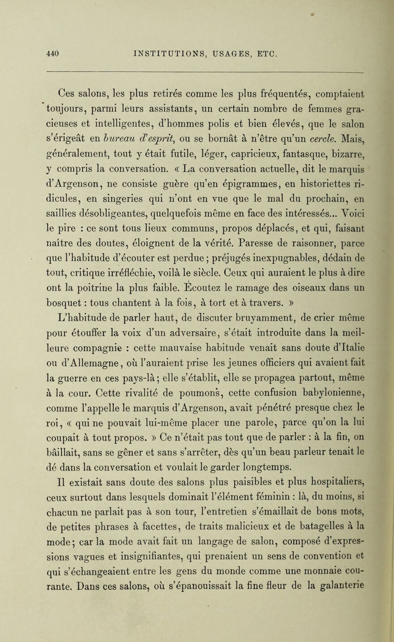 Ces salons, les plus retirés comme les plus fréquentés, comptaient toujours, parmi leurs assistants, un certain nombre de femmes gra- cieuses et intelligentes, d’hommes polis et bien élevés, que le salon s’érigeât en bureau d'esprit, ou se bornât à n’être qu’un cercle. Mais, généralement, tout y était futile, léger, capricieux, fantasque, bizarre, y compris la conversation. (( La conversation actuelle, dit le marquis d’Argenson, ne consiste guère qu’en épigrammes, en historiettes ri- dicules, en singeries qui n’ont en vue que le mal du prochain, en saillies désobligeantes, quelquefois même en face des intéressés... Voici le pire : ce sont tous lieux communs, propos déplacés, et qui, faisant naître des doutes, éloignent de la vérité. Paresse de raisonner, parce que l’habitude d’écouter est perdue ; préjugés inexpugnables, dédain de tout, critique irréfléchie, voilà le siècle. Ceux qui auraient le plus à dire ont la poitrine la plus faible. Ecoutez le ramage des oiseaux dans un bosquet : tous chantent à la fois, à tort et à travers. )) L’habitude de parler haut, de discuter bruyamment, de crier même pour étouffer la voix d’un adversaire, s’était introduite dans la meil- leure compagnie : cette mauvaise habitude venait sans doute d’Italie ou d’Allemagne, où l’auraient prise les jeunes officiers qui avaient fait la guerre en ces pays-là ; elle s’établit, elle se propagea partout, même à la cour. Cette rivalité de poumons, cette confusion babylonienne, comme l’appelle le marquis d’Argenson, avait pénétré presque chez le roi, (( qui ne pouvait lui-même placer une parole, parce qu’on la lui coupait à tout propos. » Ce n’était pas tout que de parler : à la fin, on bâillait, sans se gêner et sans s’arrêter, dès qu’un beau parleur tenait le dé dans la conversation et voulait le garder longtemps. Il existait sans doute des salons plus paisibles et plus hospitaliers, ceux surtout dans lesquels dominait l’élément féminin : là, du moins, si chacun ne parlait pas à son tour, l’entretien s’émaillait de bons mots, de petites phrases à facettes, de traits malicieux et de batagelles à la mode; car la mode avait fait un langage de salon, composé d’expres- sions vagues et insignifiantes, qui prenaient un sens de convention et qui s’échangeaient entre les gens du monde comme une monnaie cou- rante. Dans ces salons, où s’épanouissait la fine fleur de la galanterie