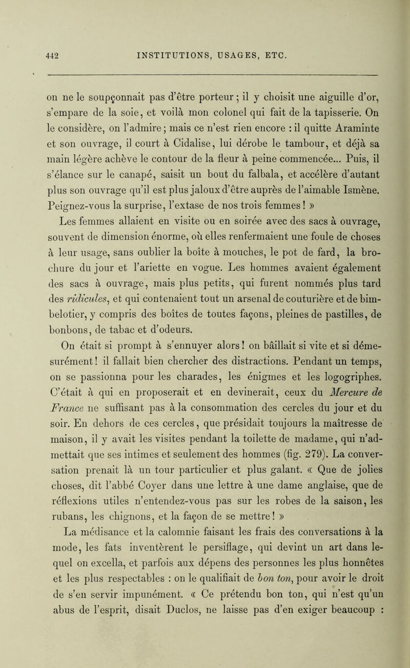on ne le soupçonnait pas d’être porteur ; il y choisit une aiguille d’or, s’empare de la soie, et voilà mon colonel qui fait de la tapisserie. On le considère, on l’admire ; mais ce n’est rien encore : il quitte Araminte et son ouvrage, il court à Cidalise, lui dérobe le tambour, et déjà sa main légère achève le contour de la fleur à peine commencée... Puis, il s’élance sur le canapé, saisit un bout du falbala, et accélère d’autant plus son ouvrage qu’il est plus jaloux d’être auprès de l’aimable Ismène. Peignez-vous la surprise, l’extase de nos trois femmes ! » Les femmes allaient en visite ou en soirée avec des sacs à ouvrage, souvent de dimension énorme, où elles renfermaient une foule de choses à leur usage, sans oublier la boîte à mouches, le pot de fard, la bro- chure du jour et l’ariette en vogue. Les hommes avaient également des sacs à ouvrage, mais plus petits, qui furent nommés plus tard des ridicules, et qui contenaient tout un arsenal de couturière et de bim- belotier, y compris des boîtes de toutes façons, pleines de pastilles, de bonbons, de tabac et d’odeurs. On était si prompt à s’ennuyer alors ! on bâillait si vite et si déme- surément ! il fallait bien chercher des distractions. Pendant un temps, on se passionna pour les charades, les énigmes et les logogriphes. C’était à qui en proposerait et en devinerait, ceux du Mercure de France ne suffisant pas à la consommation des cercles du jour et du soir. En dehors de ces cercles, que présidait toujours la maîtresse de maison, il y avait les visites pendant la toilette de madame, qui n’ad- mettait que ses intimes et seulement des hommes (fig. 279). La conver- sation prenait là un tour particulier et plus galant. (( Que de jolies choses, dit l’abbé Coyer dans une lettre à une dame anglaise, que de réflexions utiles n’entendez-vous pas sur les robes de la saison, les rubans, les chignons, et la façon de se mettre! » La médisance et la calomnie faisant les frais des conversations à la mode, les fats inventèrent le persiflage, qui devint un art dans le- quel on excella, et parfois aux dépens des personnes les plus honnêtes et les plus respectables : on le qualifiait de bon ton, pour avoir le droit de s’en servir impunément, a Ce prétendu bon ton, qui n’est qu’un abus de l’esprit, disait Duclos, ne laisse pas d’en exiger beaucoup :