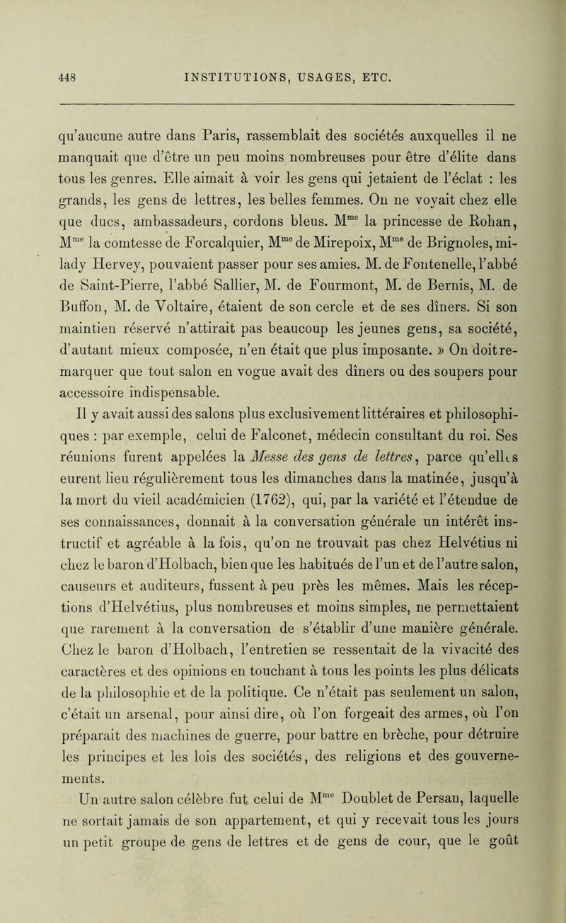 qu’aucune autre dans Paris, rassemblait des sociétés auxquelles il ne manquait que d’être un peu moins nombreuses pour être d’élite dans tous les genres. Elle aimait à voir les gens qui jetaient de l’éclat : les grands, les gens de lettres, les belles femmes. On ne voyait chez elle que ducs, ambassadeurs, cordons bleus. Mme la princesse de Rohan, Mme la comtesse de Forcalquier, Mme de Mirepoix, Mme de Brignoles, mi- lady Hervey, pouvaient passer pour ses amies. M. de Fontenelle, l’abbé de Saint-Pierre, l’abbé Sallier, M. de Fourmont, M. de Bernis, M. de Buffon, M. de Voltaire, étaient de son cercle et de ses dîners. Si son maintien réservé n’attirait pas beaucoup les jeunes gens, sa société, d’autant mieux composée, n’en était que plus imposante. )) On doit re- marquer que tout salon en vogue avait des dîners ou des soupers pour accessoire indispensable. Il y avait aussi des salons plus exclusivement littéraires et philosophi- ques : par exemple, celui de Falconet, médecin consultant du roi. Ses réunions furent appelées la Messe des gens de lettres, parce qu’elles eurent lieu régulièrement tous les dimanches dans la matinée, jusqu’à la mort du vieil académicien (1762), qui, par la variété et l’étendue de ses connaissances, donnait à la conversation générale un intérêt ins- tructif et agréable à la fois, qu’on ne trouvait pas chez Helvétius ni chez le baron d’Holbach, bien que les habitués de l’un et de l’autre salon, causeurs et auditeurs, fussent à peu près les mêmes. Mais les récep- tions d’Helvétius, plus nombreuses et moins simples, ne permettaient que rarement à la conversation de s’établir d’une manière générale. Chez le baron d’Holbach, l’entretien se ressentait de la vivacité des caractères et des opinions en touchant à tous les points les plus délicats de la philosophie et de la politique. Ce n’était pas seulement un salon, c’était un arsenal, pour ainsi dire, où l’on forgeait des armes, où l’on préparait des machines de guerre, pour battre en brèche, pour détruire les principes et les lois des sociétés, des religions et des gouverne- ments. Un autre salon célèbre fut celui de Mme Doublet de Persan, laquelle ne sortait jamais de son appartement, et qui y recevait tous les jours un petit groupe de gens de lettres et de gens de cour, que le goût