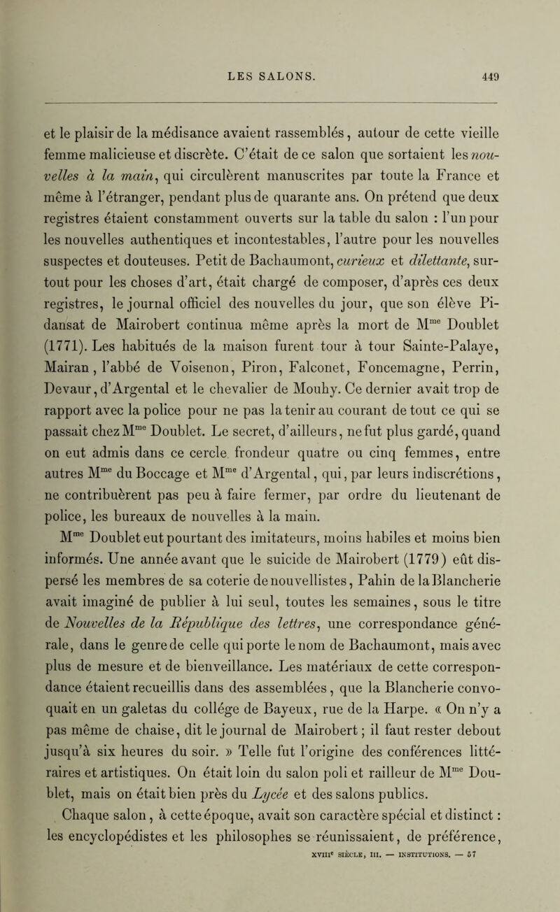 et le plaisir de la médisance avaient rassemblés, autour de cette vieille femme malicieuse et discrète. C’était de ce salon que sortaient ^nou- velles à la main, qui circulèrent manuscrites par toute la France et meme à l’étranger, pendant plus de quarante ans. On prétend que deux registres étaient constamment ouverts sur la table du salon : l’un pour les nouvelles authentiques et incontestables, l’autre pour les nouvelles suspectes et douteuses. Petit de Bachaumont, curieux et dilettante, sur- tout pour les choses d’art, était chargé de composer, d’après ces deux registres, le journal officiel des nouvelles du jour, que son élève Pi- dansat de Mairobert continua même après la mort de Mme Doublet (1771). Les habitués de la maison furent tour à tour Sainte-Palaye, Mairan , l’abbé de Voisenon, Piron, Falconet, Foncemagne, Perrin, Devaur, d’Argentai et le chevalier de Mouhy. Ce dernier avait trop de rapport avec la police pour ne pas la tenir au courant de tout ce qui se passait chezMme Doublet. Le secret, d’ailleurs, ne fut plus gardé, quand on eut admis dans ce cercle frondeur quatre ou cinq femmes, entre autres Mme du Boccage et Mme d’Argentai, qui, par leurs indiscrétions, ne contribuèrent pas peu à faire fermer, par ordre du lieutenant de police, les bureaux de nouvelles à la main. Mme Doublet eut pourtant des imitateurs, moins habiles et moins bien informés. Une année avant que le suicide de Mairobert (1779) eût dis- persé les membres de sa coterie de nouvellistes, Pahin de laBlancherie avait imaginé de publier à lui seul, toutes les semaines, sous le titre de Nouvelles de la République des lettres, une correspondance géné- rale, dans le genre de celle qui porte le nom de Bachaumont, mais avec plus de mesure et de bienveillance. Les matériaux de cette correspon- dance étaient recueillis dans des assemblées, que la Blancherie convo- quait en un galetas du collège de Bayeux, rue de la Harpe. « On n’y a pas même de chaise, dit le journal de Mairobert ; il faut rester debout jusqu’à six heures du soir. » Telle fut l’origine des conférences litté- raires et artistiques. On était loin du salon poli et railleur de Mme Dou- blet, mais on était bien près du Lycée et des salons publics. Chaque salon, à cette époque, avait son caractère spécial et distinct : les encyclopédistes et les philosophes se réunissaient, de préférence, xvm' SIÈCLE, III. — INSTITUTIONS. — 57