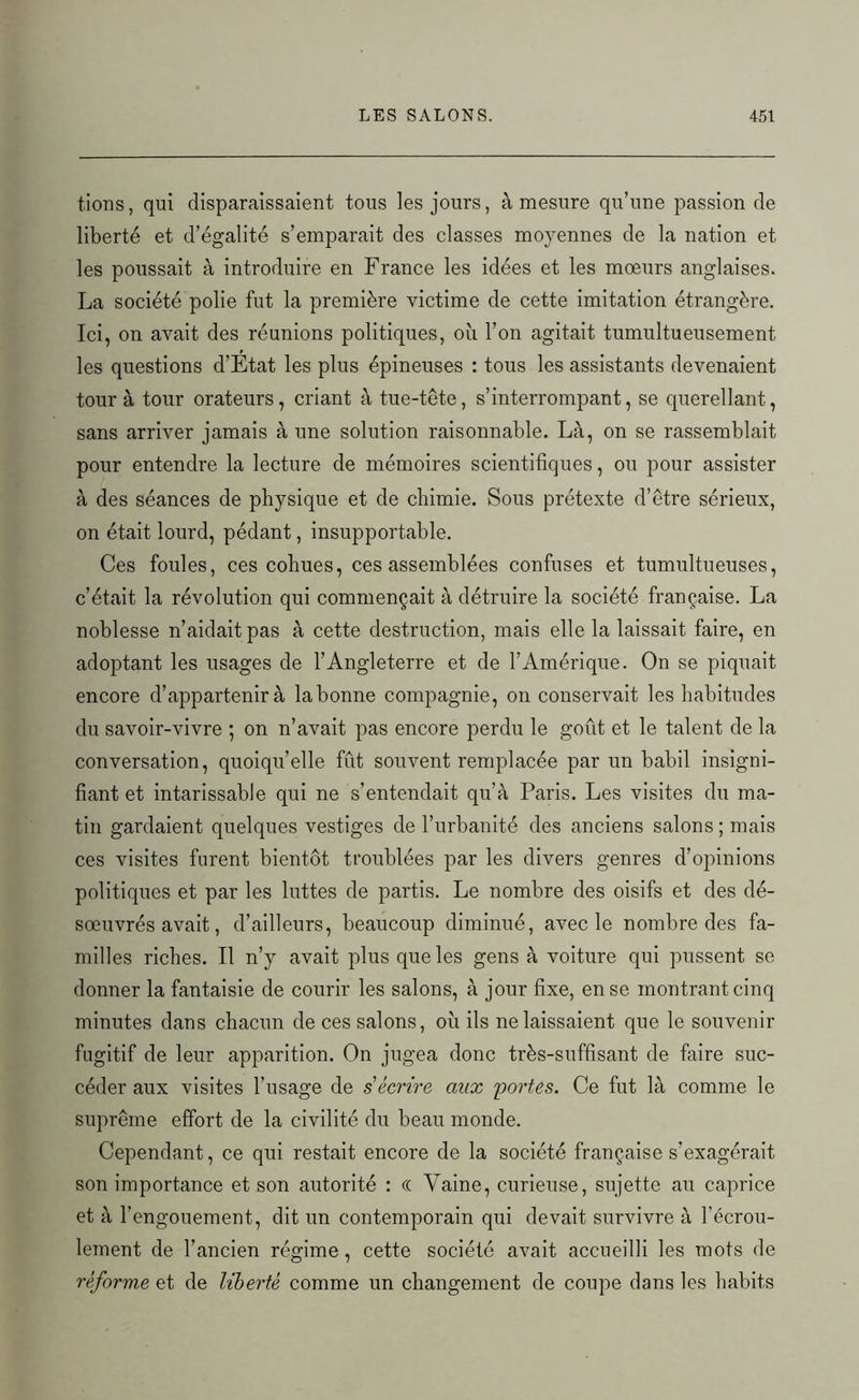 tions, qui disparaissaient tous les jours, à mesure qu’une passion de liberté et d’égalité s’emparait des classes moyennes de la nation et les poussait à introduire en France les idées et les moeurs anglaises. La société polie fut la première victime de cette imitation étrangère. Ici, on avait des réunions politiques, où l’on agitait tumultueusement les questions d’Etat les plus épineuses : tous les assistants devenaient tour à tour orateurs, criant à tue-tête, s’interrompant, se querellant, sans arriver jamais à une solution raisonnable. Là, on se rassemblait pour entendre la lecture de mémoires scientifiques, ou pour assister à des séances de physique et de chimie. Sous prétexte d’être sérieux, on était lourd, pédant, insupportable. Ces foules, ces cohues, ces assemblées confuses et tumultueuses, c’était la révolution qui commençait à détruire la société française. La noblesse n’aidait pas à cette destruction, mais elle la laissait faire, en adoptant les usages de l’Angleterre et de l’Amérique. On se piquait encore d’appartenir à labonne compagnie, on conservait les habitudes du savoir-vivre ; on n’avait pas encore perdu le goût et le talent de la conversation, quoiqu’elle fût souvent remplacée par un babil insigni- fiant et intarissable qui ne s’entendait qu’à Paris. Les visites du ma- tin gardaient quelques vestiges de l’urbanité des anciens salons; mais ces visites furent bientôt troublées par les divers genres d’opinions politiques et par les luttes de partis. Le nombre des oisifs et des dé- sœuvrés avait, d’ailleurs, beaucoup diminué, avec le nombre des fa- milles riches. Il n’y avait plus que les gens à voiture qui pussent se donner la fantaisie de courir les salons, à jour fixe, en se montrant cinq minutes dans chacun de ces salons, où ils ne laissaient que le souvenir fugitif de leur apparition. On jugea donc très-suffisant de faire suc- céder aux visites l’usage de s écrire aux 'portes. Ce fut là comme le suprême effort de la civilité du beau monde. Cependant, ce qui restait encore de la société française s’exagérait son importance et son autorité : (( Vaine, curieuse, sujette au caprice et à l’engouement, dit un contemporain qui devait survivre à l’écrou- lement de l’ancien régime, cette société avait accueilli les mots de réforme et de libei'té comme un changement de coupe dans les habits
