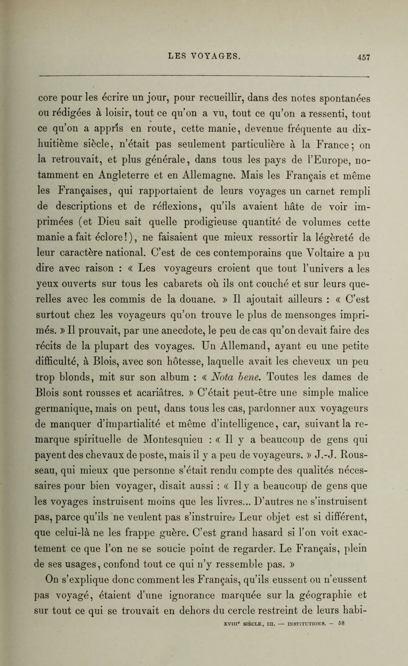 core pour les écrire un jour, pour recueillir, dans des notes spontanées ou rédigées à loisir, tout ce qu’on a vu, tout ce qu’on a ressenti, tout ce qu’on a appris en route, cette manie, devenue fréquente au dix- liuitième siècle, n’était pas seulement particulière à la France; on la retrouvait, et plus générale, dans tous les pays de l’Europe, no- tamment en Angleterre et en Allemagne. Mais les Français et même les Françaises, qui rapportaient de leurs voyages un carnet rempli de descriptions et de réflexions, qu’ils avaient hâte de voir im- primées (et Dieu sait quelle prodigieuse quantité de volumes cette manie a fait éclore ! ), ne faisaient que mieux ressortir la légèreté de leur caractère national. C’est de ces contemporains que Voltaire a pu dire avec raison : « Les voyageurs croient que tout l’univers a les yeux ouverts sur tous les cabarets où ils ont couché et sur leurs que- relles avec les commis de la douane. » Il ajoutait ailleurs : « C’est surtout chez les voyageurs qu’on trouve le plus de mensonges impri- més. » Il prouvait, par une anecdote, le peu de cas qu’on devait faire des récits de la plupart des voyages. Un Allemand, ayant eu une petite difficulté, à Blois, avec son hôtesse, laquelle avait les cheveux un peu trop blonds, mit sur son album : « Nota bene. Toutes les dames de Blois sont rousses et acariâtres. » C’était peut-être une simple malice germanique, mais on peut, dans tous les cas, pardonner aux voyageurs de manquer d’impartialité et même d’intelligence, car, suivant la re- marque spirituelle de Montesquieu : « Il y a beaucoup de gens qui payent des chevaux de poste, mais il y a peu de voyageurs. )) J.-J. Rous- seau, qui mieux que personne s’était rendu compte des qualités néces- saires pour bien voyager, disait aussi : (( Il y a beaucoup de gens que les voyages instruisent moins que les livres... D’autres ne s’instruisent pas, parce qu’ils ne veulent pas s’instruire.- Leur objet est si différent, que celui-là ne les frappe guère. C’est grand hasard si l’on voit exac- tement ce que l’on ne se soucie point de regarder. Le Français, plein de ses usages, confond tout ce qui n’y ressemble pas. )> On s’explique donc comment les Français, qu’ils eussent ou n’eussent pas voyagé, étaient d’une ignorance marquée sur la géographie et sur tout ce qui se trouvait en dehors du cercle restreint de leurs habi- XVIIIe SIÈCLE, TU. — INSTITUTIONS. - 58
