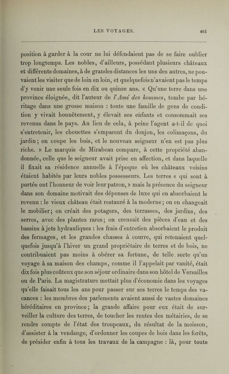 position à garder à la cour ne lui défendaient pas de se faire oublier trop longtemps. Les nobles, d’ailleurs, possédant plusieurs châteaux et différents domaines, à de grandes distances les uns des autres, ne pou- vaient les visiter que de loin en loin, et quelquefois n’avaient pas le temps d’y venir une seule fois en dix ou quinze ans. (( Qu’une terre dans une province éloignée, dit l’auteur de V Ami des hommes, tombe par hé- ritage dans une grosse maison : toute une famille de gens de condi- tion y vivait honnêtement, y élevait ses enfants et consommait ses revenus dans le pays. Au lieu de cela, à peine l’agent a-t-il de quoi s’entretenir, les chouettes s’emparent du donjon, les colimaçons, du jardin; on coupe les bois, et le nouveau seigneur n’en est pas plus riche. » Le marquis de Mirabeau compare, à cette propriété aban- donnée, celle que le seigneur avait prise en affection, et dans laquelle il fixait sa résidence annuelle à l’époque où les châteaux voisins étaient habités par leurs nobles possesseurs. Les terres « qui sont à portée ont l’honneur de voir leur patron, » mais la présence du seigneur dans son domaine motivait des dépenses de luxe qui en absorbaient le revenu : le vieux château était restauré à la moderne ; on en changeait le mobilier; on créait des potagers, des terrasses, des jardins, des serres, avec des plantes rares; on creusait des pièces d’eau et des bassins à jets hydrauliques : les frais d’entretien absorbaient le produit des fermages, et les grandes chasses à courre, qui retenaient quel- quefois jusqu’à l’hiver un grand propriétaire de terres et de bois, ne contribuaient pas moins à obérer sa fortune, de telle sorte qu’un voyage à sa maison des champs, comme il l’appelait par vanité, était dix fois plus coûteux que son séjour ordinaire dans son hôtel de Versailles ou de Paris. La magistrature mettait plus d’économie dans les voyages qu’elle faisait tous les ans pour passer sur ses terres le temps des va- cances : les membres des parlements avaient aussi de vastes domaines héréditaires en province ; la grande affaire pour eux était de sur- veiller la culture des terres, de toucher les rentes des métairies, de se rendre compte de l’état des troupeaux, du résultat de la moisson, d’assister à la vendange, d’ordonner les coupes de bois dans les forêts, de présider enfin à tous les travaux de la campagne : là, pour toute