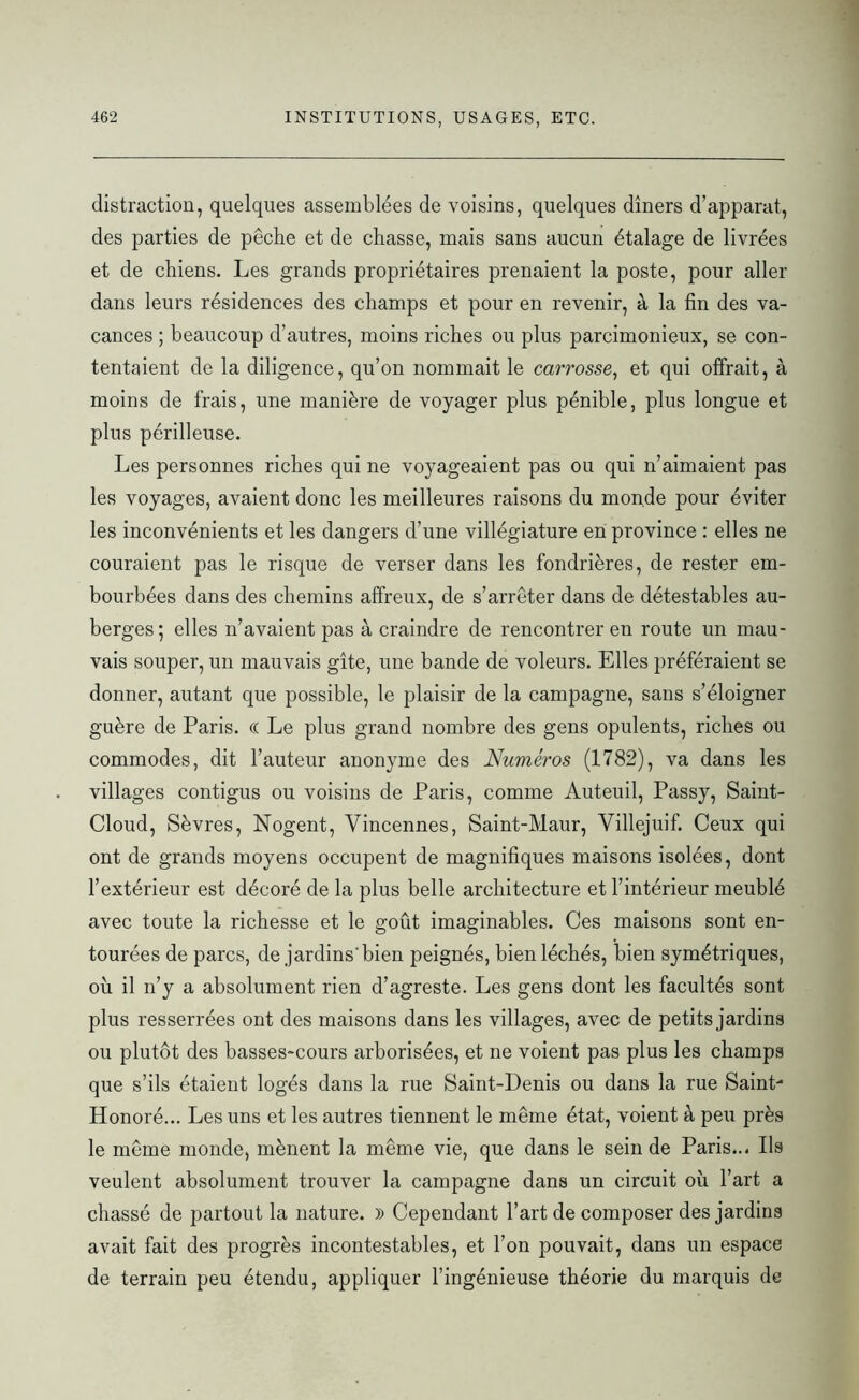 distraction, quelques assemblées de voisins, quelques dîners d’apparat, des parties de pêche et de chasse, mais sans aucun étalage de livrées et de chiens. Les grands propriétaires prenaient la poste, pour aller dans leurs résidences des champs et pour en revenir, à la fin des va- cances ; beaucoup d’autres, moins riches ou plus parcimonieux, se con- tentaient de la diligence, qu’on nommait le carrosse, et qui offrait, à moins de frais, une manière de voyager plus pénible, plus longue et plus périlleuse. Les personnes riches qui ne voyageaient pas ou qui n’aimaient pas les voyages, avaient donc les meilleures raisons du monde pour éviter les inconvénients et les dangers d’une villégiature en province : elles ne couraient pas le risque de verser dans les fondrières, de rester em- bourbées dans des chemins affreux, de s’arrêter dans de détestables au- berges; elles n’avaient pas à craindre de rencontrer en route un mau- vais souper, un mauvais gîte, une bande de voleurs. Elles préféraient se donner, autant que possible, le plaisir de la campagne, sans s’éloigner guère de Paris. « Le plus grand nombre des gens opulents, riches ou commodes, dit l’auteur anonyme des Numéros (1782), va dans les villages contigus ou voisins de Paris, comme Auteuil, Passy, Saint- Cloud, Sèvres, Nogent, Vincennes, Saint-Maur, Villejuif. Ceux qui ont de grands moyens occupent de magnifiques maisons isolées, dont l’extérieur est décoré de la plus belle architecture et l’intérieur meublé avec toute la richesse et le goût imaginables. Ces maisons sont en- tourées de parcs, de jardins'bien peignés, bien léchés, bien symétriques, où il n’y a absolument rien d’agreste. Les gens dont les facultés sont plus resserrées ont des maisons dans les villages, avec de petits jardins ou plutôt des basses-cours arborisées, et ne voient pas plus les champs que s’ils étaient logés dans la rue Saint-Denis ou dans la rue Saint- Honoré... Les uns et les autres tiennent le même état, voient à peu près le même monde, mènent la même vie, que dans le sein de Paris... Ils veulent absolument trouver la campagne dans un circuit où l’art a chassé de partout la nature. )) Cependant l’art de composer des jardins avait fait des progrès incontestables, et l’on pouvait, dans un espace de terrain peu étendu, appliquer l’ingénieuse théorie du marquis de
