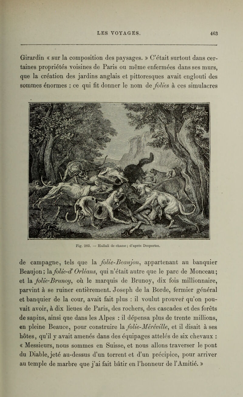 Girardin (( sur la composition des paysages. )) C’était surtout dans cer- taines propriétés voisines de Paris ou même enfermées dans ses murs, que la création des jardins anglais et pittoresques avait englouti des sommes énormes ; ce qui fit donner le nom de folies à ces simulacres Fig. 283. — Hallali de chasse; d’après Desportes. de campagne, tels que la folie-Beaujon, appartenant au banquier Beaujon; la folie-âi Orléans, qui n’était autre que le parc de Monceau; et la Jolie-Brunoy, où le marquis de Brunoy, dix fois millionnaire, parvint à se ruiner entièrement. Joseph de la Borde, fermier général et banquier de la cour, avait fait plus : il voulut prouver qu’on pou- vait avoir, à dix lieues de Paris, des rochers, des cascades et des forêts de sapins, ainsi que dans les Alpes : il dépensa plus de trente millions, en pleine Beauce, pour construire la folie-Méréville, et il disait à ses hôtes, qu’il y avait amenés dans des équipages attelés de six chevaux : « Messieurs, nous sommes en Suisse, et nous allons traverser le pont du Diable, jeté au-dessus d’un torrent et d’un précipice, pour arriver au temple de marbre que j’ai fait bâtir en l’honneur de l’Amitié. )>