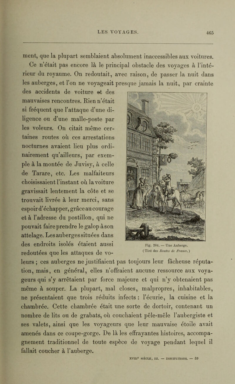 ment, que la plupart semblaient absolument inaccessibles aux voitures. Ce n’était pas encore là le principal obstacle des voyages à l’inté- rieur du royaume. On redoutait, avec raison, de passer la nuit dans les auberges, et l’on ne voyageait presque jamais la nuit, par crainte des accidents de voiture et des mauvaises rencontres. Rien n’était si fréquent que l’attaque d’une di- ligence ou d’une malle-poste par les voleurs. On citait même cer- taines routes où ces arrestations nocturnes avaient lieu plus ordi- nairement qu’ailleurs, par exem- ple à la montée de Juvisy, à celle de Tarare, etc. Les malfaiteurs choisissaient l’instant où la voiture gravissait lentement la côte et se trouvait livrée à leur merci, sans espoir d’échapper, grâce au courage et à l’adresse du postillon, qui ne pouvait faire prendre le galop à son attelage. Les auberges situées dans des endroits isolés étaient aussi redoutées que les attaques de vo- leurs ; ces auberges ne justifiaient pas toujours leur fâcheuse réputa- tion, mais, en général, elles n’offraient aucune ressource aux voya- geurs qui s’y arrêtaient par force majeure et qui n’y obtenaient pas même à souper. La plupart, mal closes, malpropres, inhabitables, ne présentaient que trois réduits infects : l’écurie, la cuisine et la chambrée. Cette chambrée était une sorte de dortoir, contenant un nombre de lits ou de grabats, où couchaient pêle-mêle l’aubergiste et ses valets, ainsi que les voyageurs que leur mauvaise étoile avait amenés dans ce coupe-gorge. De là les effrayantes histoires, accompa- gnement traditionnel de toute espèce de voyage pendant lequel il fallait coucher à l’auberge. xvnic siècle, m. — institutions. — 69