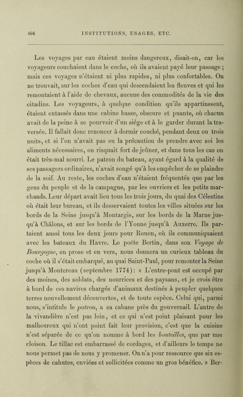 Les voyages par eau étaient moins dangereux, disait-on, car les voyageurs couchaient dans le coche, où ils avaient payé leur passage ; mais ces voyages n’étaient ni plus rapides, ni plus confortables. On ne trouvait, sur les coches d’eau qui descendaient les fleuves et qui les remontaient à l’aide de chevaux, aucune des commodités de la vie des citadins. Les voyageurs, à quelque condition qu’ils appartinssent, étaient entassés dans une cabine basse, obscure et puante, où chacun avait de la peine à se pourvoir d’un siège et à le garder durant la tra- versée. Il fallait donc renoncer à dormir couché, pendant deux ou trois nuits, et si l’on n’avait pas eu la précaution de prendre avec soi les aliments nécessaires, on risquait fort de jeûner, et dans tous les cas on était très-mal nourri. Le patron du bateau, ayant égard à la qualité de scs passagers ordinaires, n’avait songé qu’à les empêcher de se plaindre de la soif. Au reste, les coches d’eau n’étaient fréquentés que par les gens du peuple et de la campagne, par les ouvriers et les petits mar- chands. Leur départ avait lieu tous les trois jours, du quai des Célestins où était leur bureau, et ils desservaient toutes les villes situées sur les bords de la Seine jusqu’à Montargis, sur les bords de la Marne jus- qu’à Châlons, et sur les bords de l’Yonne jusqu’à Auxerre. Ils par- taient aussi tous les deux jours pour Rouen, où ils communiquaient avec les bateaux du Havre. Le poète Bertin, dans son Voyage de Bourgogne, en prose et en vers, nous donnera un curieux tableau du coche où il s’était embarqué, au quai Saint-Paul, pour remonter la Seine jusqu’à Montereau (septembre 1774): « L’entre-pont est occupé par des moines, des soldats, des nourrices et des paysans, et je crois être à bord de ces navires chargés d’animaux destinés à peupler quelques terres nouvellement découvertes, et de toute espèce. Celui qui, parmi nous, s’intitule le patron, a sa cabane près du gouvernail. L’antre de la vivandière n’est pas loin, et ce qui n’est point plaisant pour les malheureux qui n’ont point fait leur provision, c’est que la cuisine n’est séparée de ce qu’on nomme à bord les bouteilles, que par une cloison. Le tillac est embarrassé de cordages, et d’ailleurs le temps ne nous permet pas de nous y promener. On n’a pour ressource que six es- pèces de cahutes, enviées et sollicitées comme un gros bénéfice. )) Ber-