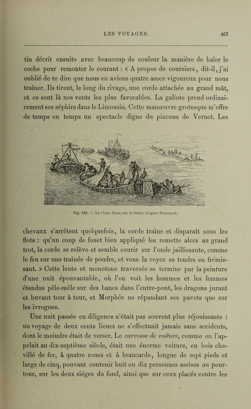 tin décrit, ensuite avec beaucoup de couleur la manière de haler le coche pour remonter le courant: (( A propos de coursiers, dit-il, j’ai oublié de te dire que nous en avions quatre assez vigoureux pour nous traîner. Us tirent, le long du rivage, une corde attachée au grand mât, et ce sont là nos vents les plus favorables. La galiote prend ordinai- rement ses zépbirs dans le Limousin. Cette manœuvre grotesque m’offre de temps en temps un spectacle digne du pinceau de Vernet. Les Fig. 285. — Le Coche cVeau, sur la Seine; d’après Perronnet. chevaux s’arrêtent quelquefois, la corde traîne et disparaît sous les flots : qu’un coup de fouet bien appliqué les remette alors au grand trot, la corde se relève et semble courir sur l’onde jaillissante, comme le feu sur une traînée de poudre, et vous la voyez se tendre en frémis- sant. )) Cette lente et monotone traversée se termine par la peinture d’une nuit épouvantable, où l’on voit les hommes et les femmes étendus pêle-mêle sur des bancs dans l’entre-pont, les dragons jurant et buvant tour à tour, et Morphée ne répandant ses pavots que sur les ivrognes. Une nuit passée en diligence n’était pas souvent plus réjouissante : un voyage de deux cents lieues ne s’effectuait jamais sans accidents, dont le moindre était de verser. Le carrosse de voiture, comme on l’ap- pelait au dix-septième siècle, était une énorme voiture, en bois che- villé de fer, à quatre roues et à brancards, longue de sept pieds et large de cinq, pouvant contenir huit ou dix personnes assises au pour- tour, sur les deux sièges du fond, ainsi que sur ceux placés contre les