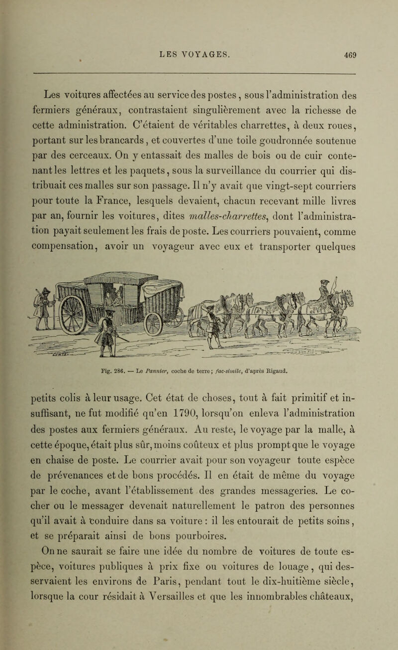 Les voitures affectées au service des postes , sous l’administration des fermiers généraux, contrastaient singulièrement avec la richesse de cette administration. C’étaient de véritables charrettes, à deux roues, portant sur les brancards, et couvertes d’une toile goudronnée soutenue par des cerceaux. On y entassait des malles de bois ou de cuir conte- nant les lettres et les paquets, sous la surveillance du courrier qui dis- tribuait ces malles sur son passage. Il n’y avait que vingt-sept courriers pour toute la France, lesquels devaient, chacun recevant mille livres par an, fournir les voitures, dites malles-charrettes, dont l’administra- tion payait seulement les frais de poste. Les courriers pouvaient, comme compensation, avoir un voyageur avec eux et transporter quelques Fig. 286. — Le Pannier, coche de terre; fac-similé, d’après Rigaud. petits colis à leur usage. Cet état de choses, tout à fait primitif et in- suffisant, ne fut modifié qu’en 1790, lorsqu’on enleva l’administration des postes aux fermiers généraux. Au reste, le voyage par la malle, à cette époque, était plus sûr, moins coûteux et plus prompt que le voyage en chaise de poste. Le courrier avait pour son voyageur toute espèce de prévenances et de bons procédés. Il en était de même du voyage par le coche, avant l’établissement des grandes messageries. Le co- cher ou le messager devenait naturellement le patron des personnes qu’il avait à 'conduire dans sa voiture : il les entourait de petits soins, et se préparait ainsi de bons pourboires. On ne saurait se faire une idée du nombre de voitures de toute es- pèce, voitures publiques à prix fixe ou voitures de louage, qui des- servaient les environs de Paris, pendant tout le dix-huitième siècle, lorsque la cour résidait à Versailles et que les innombrables châteaux,