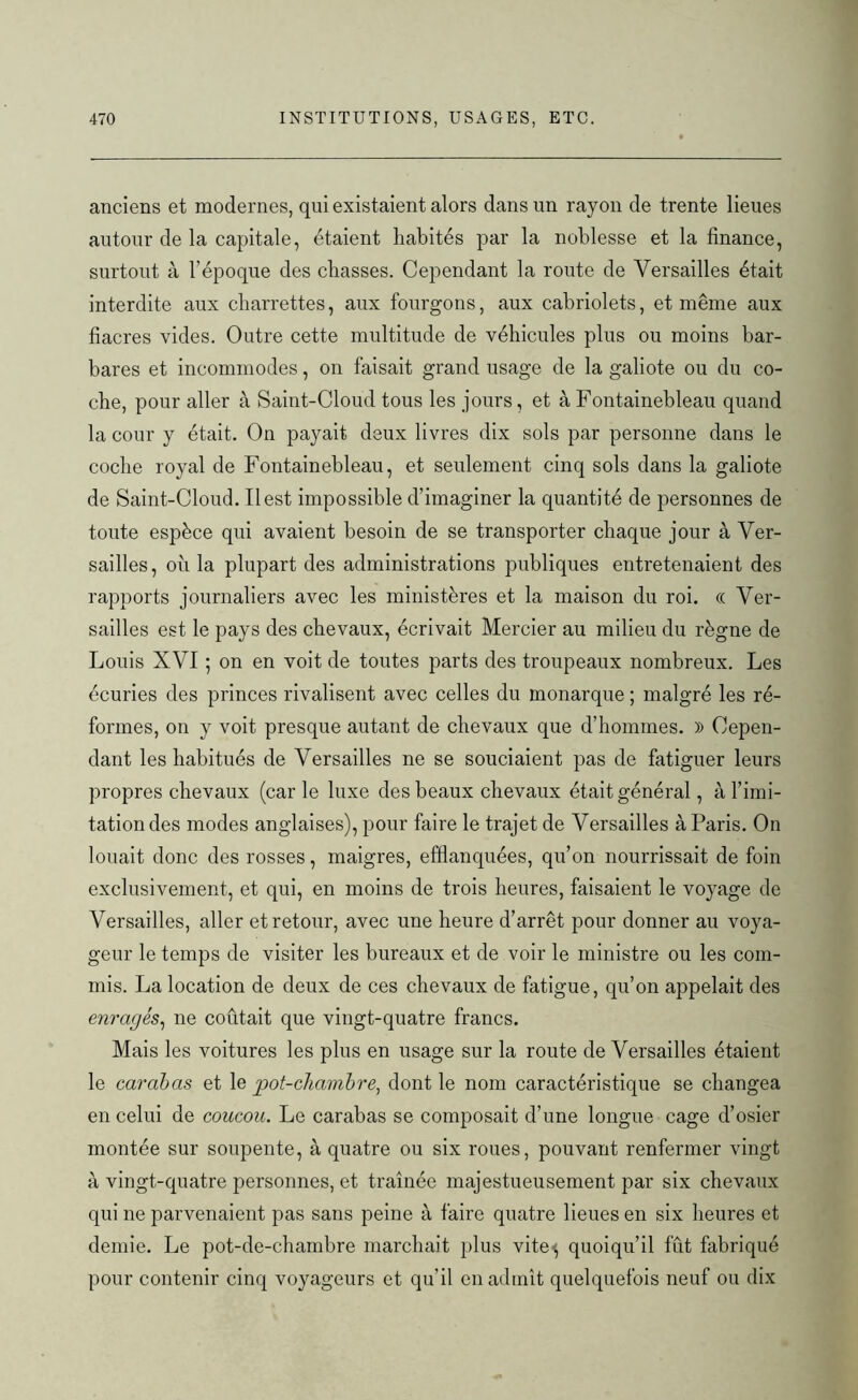 anciens et modernes, qui existaient alors dans un rayon de trente lieues autour de la capitale, étaient habités par la noblesse et la finance, surtout à l’époque des chasses. Cependant la route de Versailles était interdite aux charrettes, aux fourgons, aux cabriolets, et même aux fiacres vides. Outre cette multitude de véhicules plus ou moins bar- bares et incommodes, on faisait grand usage de la galiote ou du co- che, pour aller à Saint-Cloud tous les jours, et à Fontainebleau quand la cour y était. On payait deux livres dix sols par personne dans le coche royal de Fontainebleau, et seulement cinq sols dans la galiote de Saint-Cloud. Il est impossible d’imaginer la quantité de personnes de toute espèce qui avaient besoin de se transporter chaque jour à Ver- sailles, où la plupart des administrations publiques entretenaient des rapports journaliers avec les ministères et la maison du roi. « Ver- sailles est le pays des chevaux, écrivait Mercier au milieu du règne de Louis XVI ; on en voit de toutes parts des troupeaux nombreux. Les écuries des princes rivalisent avec celles du monarque ; malgré les ré- formes, on y voit presque autant de chevaux que d’hommes. » Cepen- dant les habitués de Versailles ne se souciaient pas de fatiguer leurs propres chevaux (car le luxe des beaux chevaux était général, à l’imi- tation des modes anglaises), pour faire le trajet de Versailles à Paris. On louait donc des rosses, maigres, efflanquées, qu’on nourrissait de foin exclusivement, et qui, en moins de trois heures, faisaient le voyage de Versailles, aller et retour, avec une heure d’arrêt pour donner au voya- geur le temps de visiter les bureaux et de voir le ministre ou les com- mis. La location de deux de ces chevaux de fatigue, qu’on appelait des enragés, ne coûtait que vingt-quatre francs. Mais les voitures les plus en usage sur la route de Versailles étaient le carabas et le pot-chambre, dont le nom caractéristique se changea en celui de coucou. Le carabas se composait d’une longue cage d’osier montée sur soupente, à quatre ou six roues, pouvant renfermer vingt à vingt-quatre personnes, et traînée majestueusement par six chevaux qui ne parvenaient pas sans peine à faire quatre lieues en six heures et demie. Le pot-de-chambre marchait plus vite^ quoiqu’il fût fabriqué pour contenir cinq voyageurs et qu’il en admît quelquefois neuf ou dix