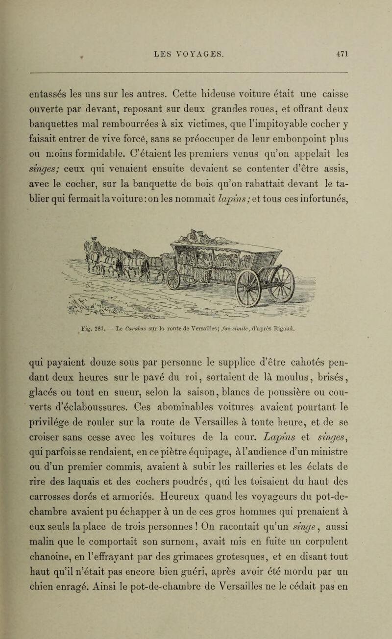 entassés les uns sur les autres. Cette hideuse voiture était une caisse ouverte par devant, reposant sur deux grandes roues, et offrant deux banquettes mal rembourrées à six victimes, que l’impitoyable cocher y faisait entrer de vive forcé, sans se préoccuper de leur embonpoint plus ou moins formidable. C’étaient les premiers venus qu’on appelait les singes; ceux qui venaient ensuite devaient se contenter d’être assis, avec le cocher, sur la banquette de bois qu’on rabattait devant le ta- blier qui fermait la voiture: on les nommait lapins ;q t tous ces infortunés, Fig. 287. — Le Carabas sur la route de Versailles; fac-similé, d'après Rigaud. qui payaient douze sous par personne le supplice d’être cahotés pen- dant deux heures sur le pavé du roi, sortaient de là moulus, brisés, glacés ou tout en sueur, selon la saison, blancs de poussière ou cou- verts d’éclaboussures. Ces abominables voitures avaient pourtant le privilège de rouler sur la route de Versailles à toute heure, et de se croiser sans cesse avec les voitures de la cour. Lapins et singes, qui parfois se rendaient, en ce piètre équipage, à l’audience d’un ministre ou d’un premier commis, avaient à subir les railleries et les éclats de rire des laquais et des cochers poudrés, qui les toisaient du haut des carrosses dorés et armoriés. Heureux quand les voyageurs du pot-de- chambre avaient pu échapper à un de ces gros hommes qui prenaient à enx seuls la place de trois personnes ! On racontait qu’un singe, aussi malin que le comportait son surnom, avait mis en fuite un corpulent chanoine, en l’effrayant par des grimaces grotesques, et en disant tout haut qu’il n’était pas encore bien guéri, après avoir été mordu par un chien enragé. Ainsi le pot-de-chambre de Versailles ne le cédait pas en