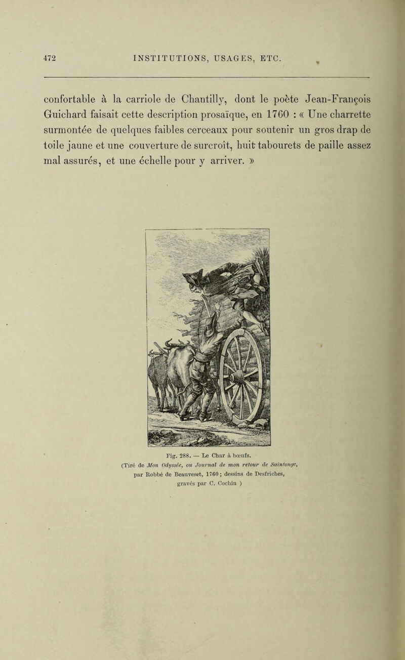 confortable à la carriole de Chantilly, dont le poète Jean-François Guichard faisait cette description prosaïque, en 17G0 : (( Une charrette surmontée de quelques faibles cerceaux pour soutenir un gros drap de toile jaune et une couverture de surcroît, huit tabourets de paille assez mal assurés, et une échelle pour y arriver. )) Fig. 288. — Le Char à bœufs. (Tiré de Mon Odyssée, ou Journal de mon retour de Saintonrje, par Robbé de Beauveset, 1760 ; dessins de Desfriches, gravés par C. Cochin )