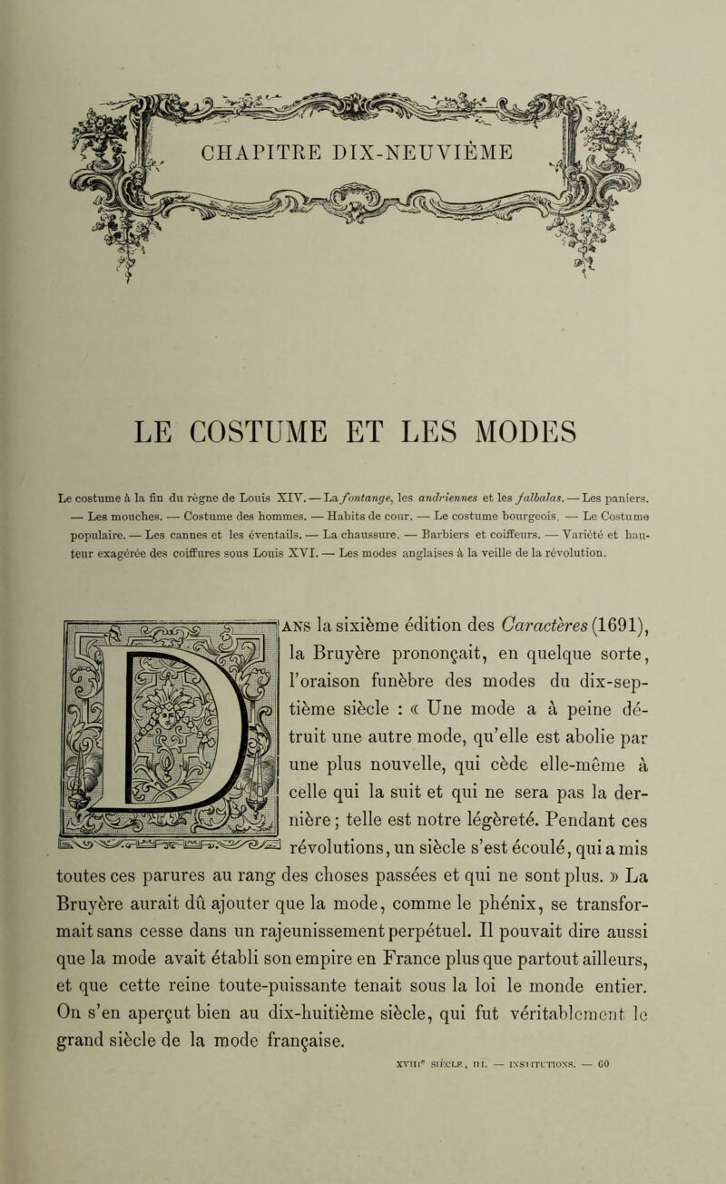 LE COSTUME ET LES MODES Le costume à, la fin du règne de Louis XIV.— La fontange, les andriennes et les Jalbalas. — Les paniers. — Les mouches. — Costume des hommes. — Habits de cour. — Le costume bourgeois. — Le Costume populaire. — Les cannes et les éventails. — La chaussure. — Barbiers et coiffeurs. — Variété et hau- teur exagérée des coiffures sous Louis XVI. — Les modes anglaises à la veille de la révolution. ans la sixième édition des Caractères (1691), la Bruyère prononçait, en quelque sorte, l’oraison funèbre des modes du dix-sep- tième siècle : « Une mode a à peine dé- truit une autre mode, qu’elle est abolie par une plus nouvelle, qui cède elle-même à celle qui la suit et qui ne sera pas la der- nière ; telle est notre légèreté. Pendant ces révolutions, un siècle s’est écoulé, qui a mis toutes ces parures au rang des choses passées et qui ne sont plus. » La Bruyère aurait dû ajouter que la mode, comme le phénix, se transfor- mait sans cesse dans un rajeunissement perpétuel. Il pouvait dire aussi que la mode avait établi son empire en France plus que partout ailleurs, et que cette reine toute-puissante tenait sous la loi le monde entier. On s’en aperçut bien au dix-huitième siècle, qui fut véritablement le grand siècle de la mode française. XVIIIe SII'.CI.K, lit. — IXS'I ITL’TIOXS. — CO