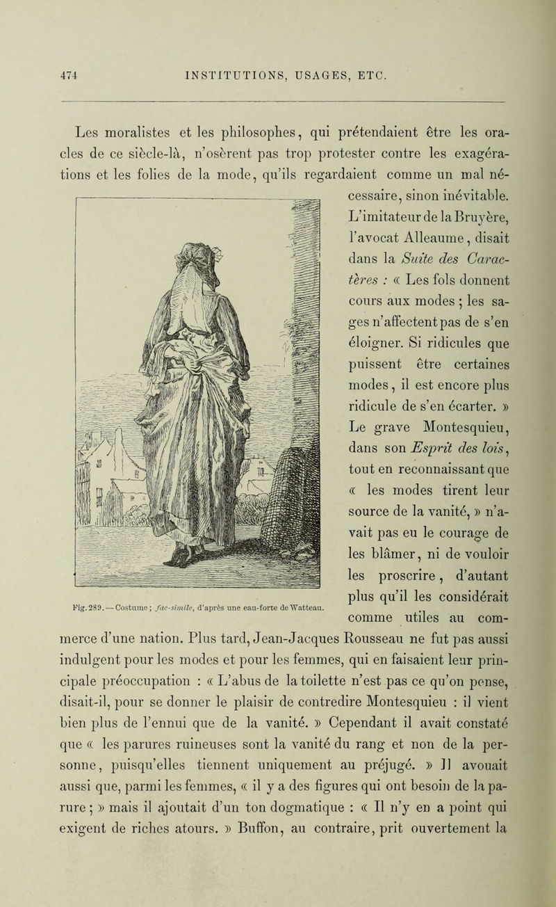 Les moralistes et les philosophes, qui prétendaient être les ora- cles de ce siècle-là, n’osèrent pas trop protester contre les exagéra- tions et les folies de la mode, qu’ils regardaient comme un mal né- cessaire, sinon inévitable. L’imitateur de la Bruyère, l’avocat Alleaume, disait dans la Suite des Carac- tères : « Les fols donnent cours aux modes ; les sa- ges n’affectent pas de s’en éloigner. Si ridicules que puissent être certaines modes, il est encore plus ridicule de s’en écarter. » Le grave Montesquieu, dans son Esprit des lois, tout en reconnaissant que (( les modes tirent leur source de la vanité, » n’a- vait pas eu le courage de les blâmer, ni de vouloir les proscrire, d’autant plus qu’il les considérait Fig.289. —Costume; fac-similé, d'après une eau-forte deWatteau. comme utiles au com- merce d’une nation. Plus tard, Jean-Jacques Rousseau ne fut pas aussi indulgent pour les modes et pour les femmes, qui en faisaient leur prin- cipale préoccupation : « L’abus de la toilette n’est pas ce qu’on pense, disait-il, pour se donner le plaisir de contredire Montesquieu : il vient bien plus de l’ennui que de la vanité. )) Cependant il avait constaté que (( les parures ruineuses sont la vanité du rang et non de la per- sonne, puisqu’elles tiennent uniquement au préjugé. )) ]] avouait aussi que, parmi les femmes, « il y a des figures qui ont besoin de la pa- rure ; » mais il ajoutait d’un ton dogmatique : « Il n’y en a point qui exigent de riches atours. )) Buffon, au contraire, prit ouvertement la