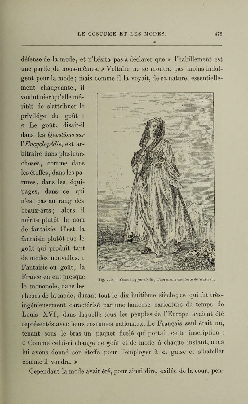 défense de la mode, et n’hésita pas à déclarer que cc l’habillement est une partie de nous-mêmes. » Voltaire ne se montra pas moins indul- gent pour la mode ; mais comme il la voyait, de sa nature, essentielle- ment changeante, il voulut nier qu’elle mé- ritât de s’attribuer le privilège du goût : « Le goût, disait-il dans les Questions sur Y Encyclopédie, est ar- bitraire dans plusieurs choses, comme dans les étoffes, dans les pa- rures, dans les équi- pages, dans ce qui n’est pas au rang des beaux-arts ; alors il mérite plutôt le nom de fantaisie. C’est la fantaisie plutôt que le goût qui produit tant de modes nouvelles. » Fantaisie ou goût, la France en eut presque le monopole, dans les choses de la mode, durant tout le dix-huitième siècle ; ce qui fut très- ingénieusement caractérisé par une fameuse caricature du temps de Louis XVI, dans laquelle tous les peuples de l’Europe avaient été représentés avec leurs costumes nationaux. Le Français seul était nu, tenant sous le bras un paquet ficelé qui portait cette inscription : (( Comme celui-ci change de goût et de mode à chaque instant, nous lui avons donné son étoffe pour l’employer à sa guise et s’habiller comme il voudra. )) Cependant la mode avait été, pour ainsi dire, exilée de la cour, pen- Fig. 290. — Costume ; fac-similé, d’après une eau-forte de Watteau.
