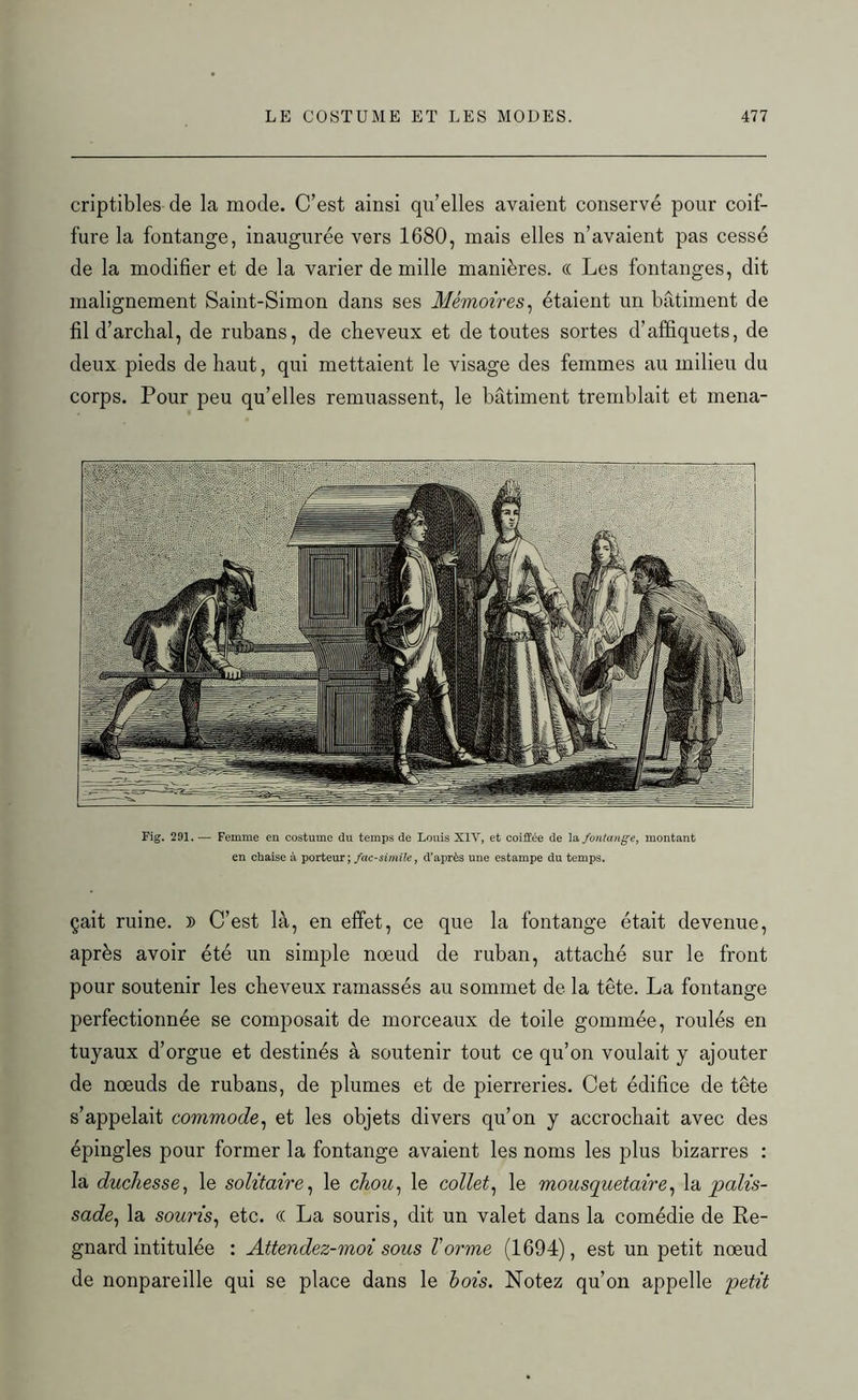criptibles de la mode. C’est ainsi qu’elles avaient conservé pour coif- fure la fontange, inaugurée vers 1680, mais elles n’avaient pas cessé de la modifier et de la varier de mille manières. « Les fontanges, dit malignement Saint-Simon dans ses Mémoires, étaient un bâtiment de fil d’archal, de rubans, de cheveux et de toutes sortes d’affiquets, de deux pieds de haut, qui mettaient le visage des femmes au milieu du corps. Pour peu qu’elles remuassent, le bâtiment tremblait et mena- Fig. 291. — Femme en costume du temps de Louis X1Y, et coiffée de la fontange, montant en chaise à porteur; fac-similé, d’après une estampe du temps. çait ruine. » C’est là, en effet, ce que la fontange était devenue, après avoir été un simple nœud de ruban, attaché sur le front pour soutenir les cheveux ramassés au sommet de la tête. La fontange perfectionnée se composait de morceaux de toile gommée, roulés en tuyaux d’orgue et destinés à soutenir tout ce qu’on voulait y ajouter de nœuds de rubans, de plumes et de pierreries. Cet édifice de tête s’appelait commode, et les objets divers qu’on y accrochait avec des épingles pour former la fontange avaient les noms les plus bizarres : la duchesse, le solitaire, le chou, le collet, le mousquetaire, la palis- sade, la souris, etc. (( La souris, dit un valet dans la comédie de Re- gnard intitulée : Attendez-moi sous Torme (1694), est un petit nœud de nonpareille qui se place dans le bois. Notez qu’on appelle petit