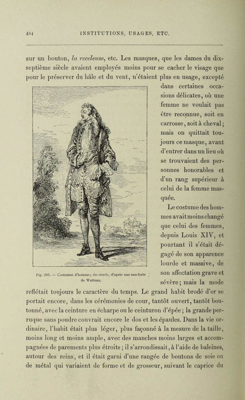 sur un bouton, la receleuse, etc. Les masques, que les dames du dix- septième siècle avaient employés moins pour se cacher le visage que pour le préserver du hâle et du vent, n’étaient plus en usage, excepté dans certaines occa- sions délicates, où une femme ne voulait pas être reconnue, soit en carrosse, soit à cheval ; mais on quittait tou- jours ce masque, avant d’entrer dans un lieu où se trouvaient des per- sonnes honorables et d’un rang supérieur à celui de la femme mas- quée. Le costume des hom- mes avait moins changé que celui des femmes, depuis Louis XIV, et pourtant il s’était dé- gagé de son apparence lourde et massive, de Fig. 293. — Costumes d'homme; fac-similé, d’après une eau-forte SOII affectation grave et deWatteau. sévère; mais la mode reflétait toujours le caractère du temps. Le grand habit brodé d’or se portait encore, dans les cérémonies de cour, tantôt ouvert, tantôt bou- tonné, avec la ceinture en écharpe ou le ceinturon d’épée ; la grande per- ruque sans poudre couvrait encore le dos et les épaules. Dans la vie or- dinaire, l’habit était plus léger, plus façonné à la mesure de la taille, moins long et moins ample, avec des manches moins larges et accom- pagnées de parements plus étroits ; il s’arrondissait, à l’aide de baleines, autour des reins, et il était garni d’une rangée de boutons de soie ou de métal qui variaient de forme et de grosseur, suivant le caprice du