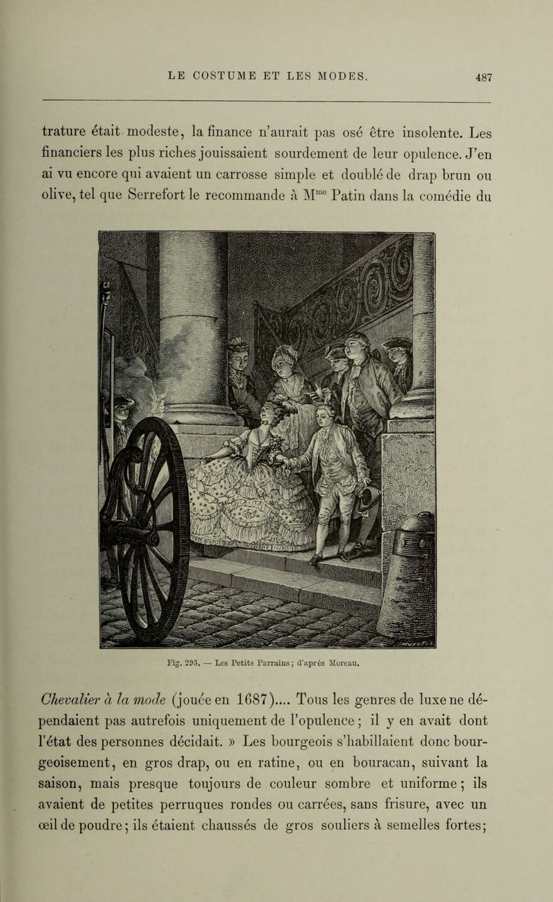 trature était modeste, la finance n’aurait pas osé être insolente. Les financiers les plus riches jouissaient sourdement de leur opulence. J’en ai vu encore qui avaient un carrosse simple et doublé de drap brun ou olive, tel que Serrefort le recommande à Mme Patin dans la comédie du Fig. 295, — Les Petits Parrains; d'après Moreau. Chevalier a la mode (jouée en 1687).... Tous les genres de luxe ne dé- pendaient pas autrefois uniquement de l’opulence ; il y en avait dont l’état des personnes décidait. » Les bourgeois s’habillaient donc bour- geoisement, en gros drap, ou en ratine, ou en bouracan, suivant la saison, mais presque toujours de couleur sombre et uniforme ; ils avaient de petites perruques rondes ou carrées, sans frisure, avec un œil de poudre; ils étaient chaussés de gros souliers à semelles fortes;